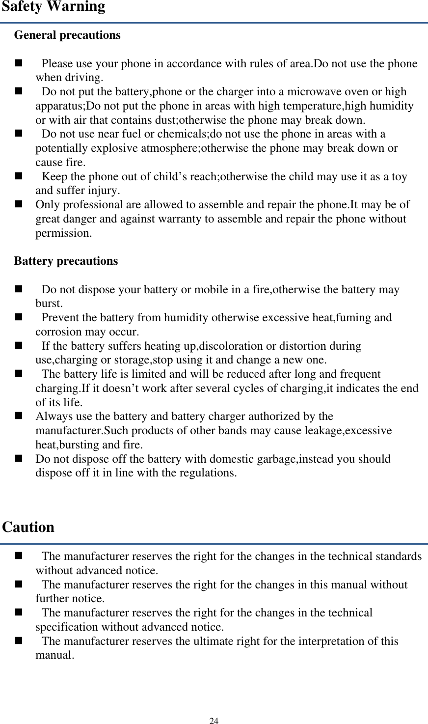  24 Safety Warning General precautions      Please use your phone in accordance with rules of area.Do not use the phone when driving.     Do not put the battery,phone or the charger into a microwave oven or high apparatus;Do not put the phone in areas with high temperature,high humidity or with air that contains dust;otherwise the phone may break down.     Do not use near fuel or chemicals;do not use the phone in areas with a potentially explosive atmosphere;otherwise the phone may break down or cause fire.     Keep the phone out of child’s reach;otherwise the child may use it as a toy and suffer injury.    Only professional are allowed to assemble and repair the phone.It may be of great danger and against warranty to assemble and repair the phone without permission.  Battery precautions      Do not dispose your battery or mobile in a fire,otherwise the battery may burst.     Prevent the battery from humidity otherwise excessive heat,fuming and corrosion may occur.     If the battery suffers heating up,discoloration or distortion during use,charging or storage,stop using it and change a new one.     The battery life is limited and will be reduced after long and frequent charging.If it doesn’t work after several cycles of charging,it indicates the end of its life.    Always use the battery and battery charger authorized by the manufacturer.Such products of other bands may cause leakage,excessive heat,bursting and fire.    Do not dispose off the battery with domestic garbage,instead you should dispose off it in line with the regulations. Caution     The manufacturer reserves the right for the changes in the technical standards without advanced notice.     The manufacturer reserves the right for the changes in this manual without further notice.     The manufacturer reserves the right for the changes in the technical specification without advanced notice.     The manufacturer reserves the ultimate right for the interpretation of this manual.   