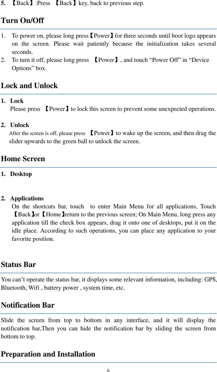  6 5. 【Back】:Press  【Back】key, back to previous step.   Turn On/Off 1. To power on, please long press【Power】for three seconds until boot logo appears on  the  screen.  Please  wait  patiently  because  the  initialization  takes  several seconds.   2. To turn it off, please long press  【Power】, and touch “Power Off” in “Device Options” box. Lock and Unlock   1. Lock   Please press  【Power】to lock this screen to prevent some unexpected operations.  2. Unlock After the screen is off, please press  【Power】to wake up the screen, and then drag the slider upwards to the green ball to unlock the screen. Home Screen 1. Desktop     2. Applications On  the  shortcuts  bar,  touch    to  enter  Main  Menu  for  all  applications,  Touch 【Back】or 【Home】return to the previous screen; On Main Menu, long press any application till the check box appears, drag it onto one of desktops, put it on the idle place. According to such operations, you can place any application to your favorite position.  Status Bar You can’t operate the status bar, it displays some relevant information, including: GPS, Bluetooth, Wifi , battery power , system time, etc. Notification Bar Slide  the  screen  from  top  to  bottom  in  any  interface,  and  it  will  display  the notification  bar,Then  you  can  hide  the  notification  bar  by  sliding  the  screen  from bottom to top. Preparation and Installation 