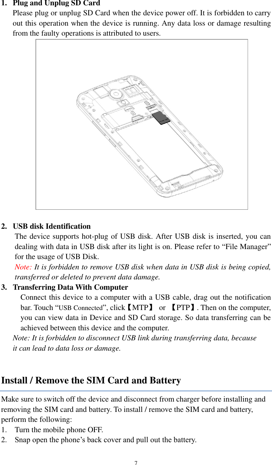  7 1. Plug and Unplug SD Card Please plug or unplug SD Card when the device power off. It is forbidden to carry out this operation when the device is running. Any data loss or damage resulting from the faulty operations is attributed to users.     2. USB disk Identification The device supports hot-plug of USB disk. After USB disk is inserted, you can dealing with data in USB disk after its light is on. Please refer to “File Manager” for the usage of USB Disk.   Note: It is forbidden to remove USB disk when data in USB disk is being copied, transferred or deleted to prevent data damage. 3. Transferring Data With Computer   Connect this device to a computer with a USB cable, drag out the notification bar. Touch “USB Connected”, click【MTP】  or  【PTP】. Then on the computer, you can view data in Device and SD Card storage. So data transferring can be achieved between this device and the computer. Note: It is forbidden to disconnect USB link during transferring data, because   it can lead to data loss or damage.    Install / Remove the SIM Card and Battery Make sure to switch off the device and disconnect from charger before installing and removing the SIM card and battery. To install / remove the SIM card and battery, perform the following:   1. Turn the mobile phone OFF. 2. Snap open the phone’s back cover and pull out the battery. 