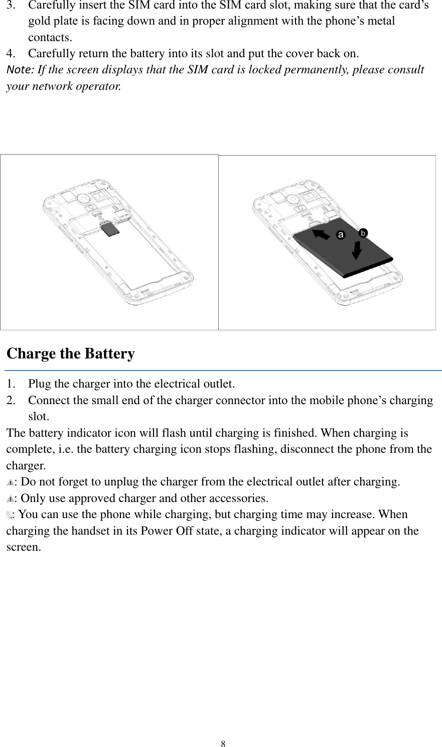  8 3. Carefully insert the SIM card into the SIM card slot, making sure that the card’s gold plate is facing down and in proper alignment with the phone’s metal contacts. 4. Carefully return the battery into its slot and put the cover back on. Note: If the screen displays that the SIM card is locked permanently, please consult your network operator.  Charge the Battery 1. Plug the charger into the electrical outlet. 2. Connect the small end of the charger connector into the mobile phone’s charging slot. The battery indicator icon will flash until charging is finished. When charging is complete, i.e. the battery charging icon stops flashing, disconnect the phone from the charger.   : Do not forget to unplug the charger from the electrical outlet after charging. : Only use approved charger and other accessories. : You can use the phone while charging, but charging time may increase. When charging the handset in its Power Off state, a charging indicator will appear on the screen. 