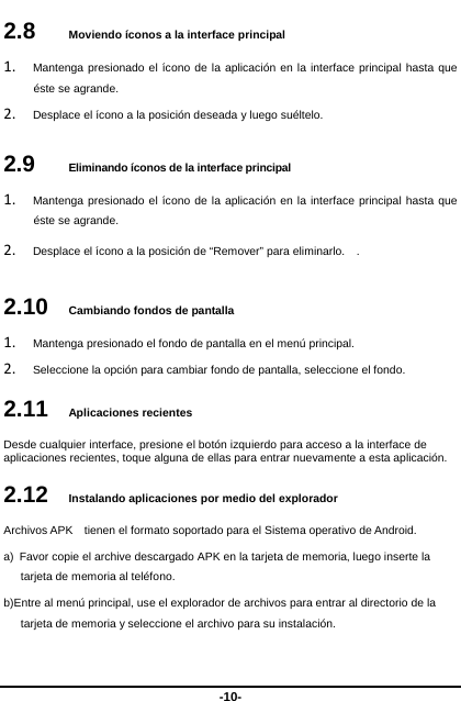  -10- 2.8   Moviendo íconos a la interface principal 1. Mantenga presionado el ícono de la aplicación en la interface principal hasta que éste se agrande.   2. Desplace el ícono a la posición deseada y luego suéltelo.   2.9   Eliminando íconos de la interface principal 1. Mantenga presionado el ícono de la aplicación en la interface principal hasta que éste se agrande.     2. Desplace el ícono a la posición de “Remover” para eliminarlo.    .   2.10   Cambiando fondos de pantalla 1. Mantenga presionado el fondo de pantalla en el menú principal.   2. Seleccione la opción para cambiar fondo de pantalla, seleccione el fondo. 2.11   Aplicaciones recientes Desde cualquier interface, presione el botón izquierdo para acceso a la interface de aplicaciones recientes, toque alguna de ellas para entrar nuevamente a esta aplicación.   2.12   Instalando aplicaciones por medio del explorador Archivos APK    tienen el formato soportado para el Sistema operativo de Android. a)  Favor copie el archive descargado APK en la tarjeta de memoria, luego inserte la tarjeta de memoria al teléfono.   b)Entre al menú principal, use el explorador de archivos para entrar al directorio de la   tarjeta de memoria y seleccione el archivo para su instalación.    