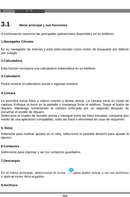  -11- 3  Usando su teléfono 3.1   Menú principal y sus funciones A continuación veremos las principales aplicaciones disponibles en su teléfono: 1.Navegador Chrome Es su navegador de internet y está seleccionado como motor de búsqueda por defecto por Google.     2.Calculadora Esta función incorpora una calculadora matemática en su teléfono 3.Calendario Podrá mostrar el calendario actual e ingresar eventos.    4.Cámara  Le permitirá tomar fotos y videos cuando y dónde desee. La cámara inicia en modo de captura. Enfoque la toma en la pantalla y mantenga firme el teléfono. Toque el botón de disparo. Mantenga sosteniendo la cámara enfocada por un segundo después de escuchar el sonido de disparo.   Seleccione el cuadro de revisión previa y navegue entre las fotos tomadas, comparta (por medio de una aplicación compatible), edite las fotos o elimínelas en caso de requerirlo.   5. Reloj Selecione para realizar ajustes en el reloj, seleccione la pestaña derecho para ajustar la alarma. 6.Contactos Seleccione para ingresar y ver los contactos guardados.   7.Descargas En el menú principal, seleccionar el ícono  para poder entrar y ver los archivos o aplicaciones descargadas.   8.Archivos 