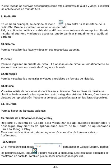  -12- Puede revisar los archivos descargados como fotos, archivos de audio y video, e instalar las aplicaciones en formato APK.   9. Radio FM En el menú principal, seleccione el ícono      para entrar a la interface de la radio FM. Puede escuchar las estaciones de radio     FM, la aplicación utiliza el cable del audífono como antenna de recepción. Puede instalar el audífono y mientras escucha, puede cambiar manualmente el audio al parlante.    10.Galería Permite visualizer las fotos y videos en sus respectivas carpetas.  11.Gmail Permite ingresar su cuenta de Gmail. La aplicación de Gmail automáticamente se sincronizará con su cuenta de Google en la web.     12.Mensajes Permite visualizar los mensajes enviados y recibidos en formato de historial.   13.Música Visualiza la lista de canciones disponibles en su teléfono. Sus archivos de música se clasificarán de acuerdo a las siguientes cuatro categorías: Artistas, Albums, Canciones y Listados de reproducción. Toque una de estas categorías para ver las listas disponibles.    14. Teléfono  Permite hacer las llamadas salientes.   15. Tienda de aplicaciones Google Play Registre su cuenta de Google para visualizar las aplicaciones disponibles y descargar. Hay cientos de aplicaciones dentro de la Tienda de aplicaciones llamado Google Play.       Para usar esta aplicación, debe disponer de conexión de internet móvil o inalámbrico.   16.Google En el menú principal, toque   para accesar Google Search, ingrese las palabras claves, toque , y podrá realizar la búsqueda. Los resultados obtenidos se mostrarán en pantalla. También puede hacer una búsqueda por voz.   