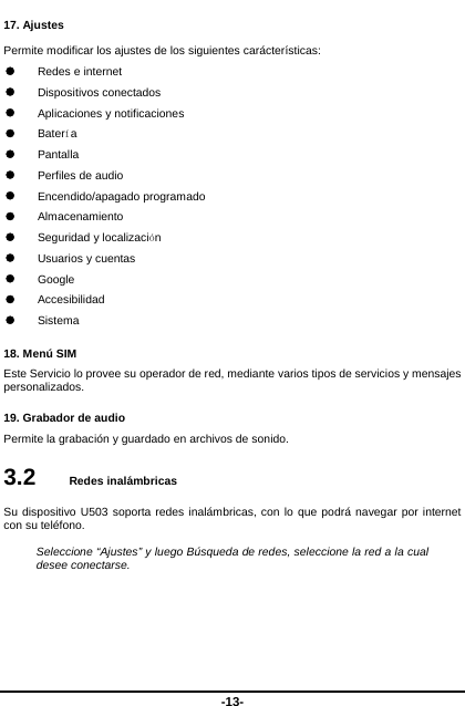  -13- 17. Ajustes Permite modificar los ajustes de los siguientes carácterísticas:  Redes e internet  Dispositivos conectados  Aplicaciones y notificaciones  Batería  Pantalla  Perfiles de audio  Encendido/apagado programado  Almacenamiento  Seguridad y localización  Usuarios y cuentas  Google  Accesibilidad  Sistema 18. Menú SIM   Este Servicio lo provee su operador de red, mediante varios tipos de servicios y mensajes personalizados.  19. Grabador de audio Permite la grabación y guardado en archivos de sonido.   3.2   Redes inalámbricas Su dispositivo U503 soporta redes inalámbricas, con lo que podrá navegar por internet con su teléfono.    Seleccione “Ajustes” y luego Búsqueda de redes, seleccione la red a la cual desee conectarse.     