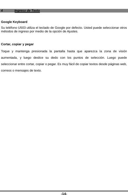  -14- 4  Ingreso de Texto Google Keyboard Su teléfono U503 utiliza el teclado de Google por defecto. Usted puede seleccionar otros métodos de ingreso por medio de la opción de Ajustes.     Cortar, copiar y pegar Toque y mantenga presionada la pantalla hasta que aparezca la zona de visión aumentada, y luego deslice su dedo con los puntos de selección. Luego puede seleccionar entre cortar, copiar o pegar. Es muy fácil de copiar textos desde páginas web, correos o mensajes de texto.     