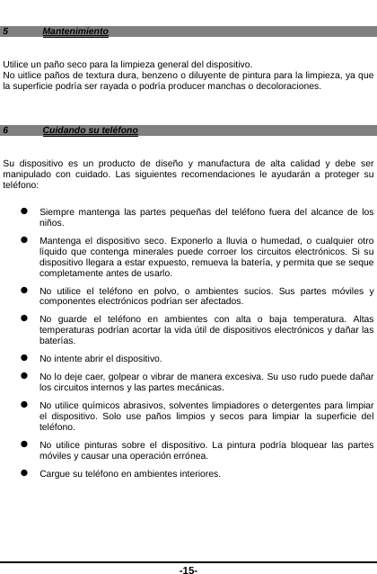  -15- 5 Mantenimiento Utilice un paño seco para la limpieza general del dispositivo.   No uitlice paños de textura dura, benzeno o diluyente de pintura para la limpieza, ya que la superficie podría ser rayada o podría producer manchas o decoloraciones.    6  Cuidando su teléfono Su dispositivo es un producto de diseño y manufactura de alta calidad y debe ser manipulado con cuidado. Las siguientes recomendaciones le ayudarán a proteger su teléfono:    Siempre mantenga las partes pequeñas del teléfono fuera del alcance de los niños.   Mantenga el dispositivo seco. Exponerlo a lluvia o humedad, o cualquier otro líquido que contenga minerales puede corroer los circuitos electrónicos. Si su dispositivo llegara a estar expuesto, remueva la batería, y permita que se seque completamente antes de usarlo.    No utilice el teléfono en polvo, o ambientes sucios. Sus partes móviles y componentes electrónicos podrían ser afectados.    No guarde el teléfono en ambientes con alta o baja temperatura. Altas temperaturas podrían acortar la vida útil de dispositivos electrónicos y dañar las baterías.   No intente abrir el dispositivo.      No lo deje caer, golpear o vibrar de manera excesiva. Su uso rudo puede dañar los circuitos internos y las partes mecánicas.    No utilice químicos abrasivos, solventes limpiadores o detergentes para limpiar el dispositivo. Solo use paños limpios y secos para limpiar la superficie del teléfono.   No utilice pinturas sobre el dispositivo. La pintura podría bloquear las partes móviles y causar una operación errónea.    Cargue su teléfono en ambientes interiores.       