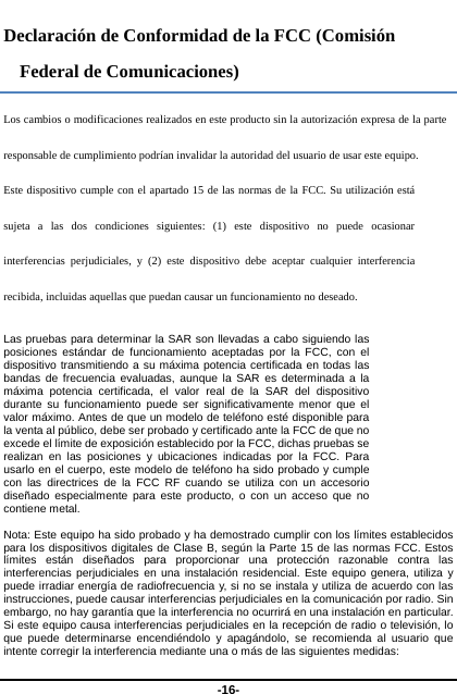  -16- Declaración de Conformidad de la FCC (Comisión Federal de Comunicaciones) Los cambios o modificaciones realizados en este producto sin la autorización expresa de la parte responsable de cumplimiento podrían invalidar la autoridad del usuario de usar este equipo.   Este dispositivo cumple con el apartado 15 de las normas de la FCC. Su utilización está sujeta a las dos condiciones siguientes: (1) este dispositivo no puede ocasionar interferencias perjudiciales, y (2) este dispositivo debe aceptar cualquier interferencia recibida, incluidas aquellas que puedan causar un funcionamiento no deseado.   Las pruebas para determinar la SAR son llevadas a cabo siguiendo las posiciones estándar de funcionamiento aceptadas por la FCC, con el dispositivo transmitiendo a su máxima potencia certificada en todas las bandas de frecuencia evaluadas, aunque la SAR es determinada a la máxima potencia certificada, el valor real de la SAR del dispositivo durante su funcionamiento puede ser significativamente menor que el valor máximo. Antes de que un modelo de teléfono esté disponible para la venta al público, debe ser probado y certificado ante la FCC de que no excede el límite de exposición establecido por la FCC, dichas pruebas se realizan en las posiciones y ubicaciones indicadas por la FCC. Para usarlo en el cuerpo, este modelo de teléfono ha sido probado y cumple con las directrices de la FCC RF cuando se utiliza con un accesorio diseñado especialmente para este producto, o con un acceso que no contiene metal.  Nota: Este equipo ha sido probado y ha demostrado cumplir con los límites establecidos para los dispositivos digitales de Clase B, según la Parte 15 de las normas FCC. Estos límites están diseñados para proporcionar una protección razonable contra las interferencias perjudiciales en una instalación residencial. Este equipo genera, utiliza y puede irradiar energía de radiofrecuencia y, si no se instala y utiliza de acuerdo con las instrucciones, puede causar interferencias perjudiciales en la comunicación por radio. Sin embargo, no hay garantía que la interferencia no ocurrirá en una instalación en particular. Si este equipo causa interferencias perjudiciales en la recepción de radio o televisión, lo que puede determinarse encendiéndolo y apagándolo, se recomienda al usuario que intente corregir la interferencia mediante una o más de las siguientes medidas:   