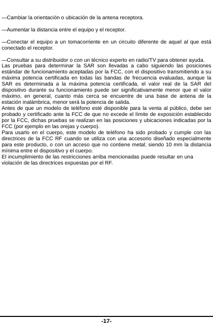  -17-  —Cambiar la orientación o ubicación de la antena receptora.    —Aumentar la distancia entre el equipo y el receptor.    —Conectar el equipo a un tomacorriente en un circuito diferente de aquel al que está conectado el receptor.    —Consultar a su distribuidor o con un técnico experto en radio/TV para obtener ayuda.   Las pruebas para determinar la SAR son llevadas a cabo siguiendo las posiciones estándar de funcionamiento aceptadas por la FCC, con el dispositivo transmitiendo a su máxima potencia certificada en todas las bandas de frecuencia evaluadas, aunque la SAR es determinada a la máxima potencia certificada, el valor real de la SAR del dispositivo durante su funcionamiento puede ser significativamente menor que el valor máximo, en general, cuanto más cerca se encuentre de una base de antena de la estación inalámbrica, menor será la potencia de salida. Antes de que un modelo de teléfono esté disponible para la venta al público, debe ser probado y certificado ante la FCC de que no excede el límite de exposición establecido por la FCC, dichas pruebas se realizan en las posiciones y ubicaciones indicadas por la FCC (por ejemplo en las orejas y cuerpo). Para usarlo en el cuerpo, este modelo de teléfono ha sido probado y cumple con las directrices de la FCC RF cuando se utiliza con una accesorio diseñado especialmente para este producto, o con un acceso que no contiene metal; siendo 10 mm la distancia mínima entre el dispositivo y el cuerpo. El incumplimiento de las restricciones arriba mencionadas puede resultar en una violación de las directrices expuestas por el RF.                