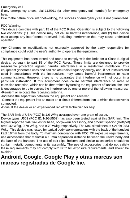  -18- Emergency call If any emergency arises, dial 112/911 (or other emergency call number) for emergency help. Due to the nature of cellular networking, the success of emergency call is not guaranteed.  FCC Warning: This device complies with part 15 of the FCC Rules. Operation is subject to the following two conditions: (1) This device may not cause harmful interference, and (2) this device must accept any interference received, including interference that may cause undesired operation.  Any Changes or modifications not expressly approved by the party responsible for compliance could void the user&apos;s authority to operate the equipment.  This equipment has been tested and found to comply with the limits for a Class B digital device, pursuant to part 15 of the FCC Rules. These limits are designed to provide reasonable protection against harmful interference in a residential installation. This equipment generates uses and can radiate radio frequency energy and, if not installed and used in accordance with the instructions, may cause harmful interference to radio communications. However, there is no guarantee that interference will not occur in a particular installation. If this equipment does cause harmful interference to radio or television reception, which can be determined by turning the equipment off and on, the user is encouraged to try to correct the interference by one or more of the following measures: -Reorient or relocate the receiving antenna. -Increase the separation between the equipment and receiver. -Connect the equipment into an outlet on a circuit different from that to which the receiver is connected. -Consult the dealer or an experienced radio/TV technician for help.  The SAR limit of USA (FCC) is 1.6 W/kg averaged over one gram of tissue.   Device types U503 (FCC ID: N2GU503) has also been tested against this SAR limit. The highest reported SAR values for head, body-worn accessory, and product specific (Hotspot) are 0.42 W/kg, 0.70 W/kg, and 0.70 W/kg respectively. The Max simultaneous SAR is 0.83 W/kg. This device was tested for typical body-worn operations with the back of the handset kept 10mm from the body. To maintain compliance with FCC RF exposure requirements, use accessories that maintain a 10mm separation distance between the user&apos;s body and the back of the handset. The use of belt clips, holsters and similar accessories should not contain metallic components in its assembly. The use of accessories that do not satisfy these requirements may not comply with FCC RF exposure requirements, and should be avoided. Android, Google, Google Play y otras marcas son marcas registradas de Google Inc.   