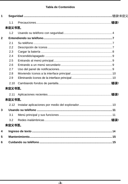  -3- Tabla de Contenidos 1 Seguridad ........................................................................................................... 错误!未定义1.1 Precauciones ........................................................................................... 错误!未定义书签。 1.2  Usando su teléfono con seguridad ........................................................... 4 2 Entendiendo su teléfono ................................................................................... 7 2.1 Su teléfono ............................................................................................... 7 2.2 Descripción de íconos .............................................................................. 7 2.3  Cargar la batería ...................................................................................... 8 2.4 Encendido/apagado ................................................................................. 9 2.5  Entrando al menú principal ....................................................................... 9 2.6  Entrando a un menú secundario .............................................................. 9 2.7  Uso del panel de notificaciones ................................................................ 9 2.8  Moviendo íconos a la interface principal .................................................. 10 2.9  Eliminando íconos de la interface principal ................................................. 10 2.10  Cambiando fondos de pantalla ................................................................ 错误!未定义书签。 2.11 Aplicaciones recientes ............................................................................. 错误!未定义书签。 2.12 Instalar aplicaciones por medio del explorador ........................................  10 3 Usando su teléfono ........................................................................................... 11 3.1  Menú principal y sus funciones ................................................................ 11 3.2 Redes inalám bricas ................................................................................. 错误!未定义书签。 4 Ingreso de texto ................................................................................................. 14 5 Mantenimiento.................................................................................................... 15 6 Cuidando su teléfono ........................................................................................ 15  