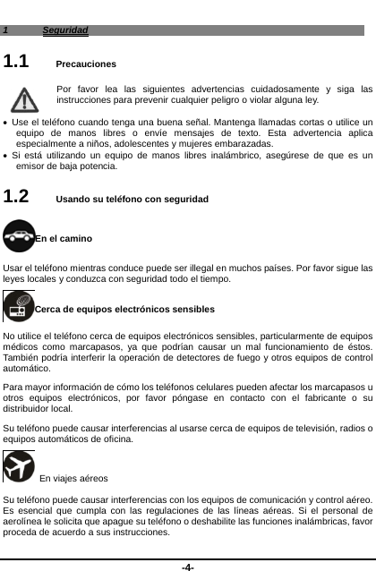  -4- 1 Seguridad 1.1   Precauciones Por favor lea las siguientes advertencias cuidadosamente y siga las instrucciones para prevenir cualquier peligro o violar alguna ley.      Use el teléfono cuando tenga una buena señal. Mantenga llamadas cortas o utilice un equipo de manos libres o envíe mensajes de texto. Esta advertencia aplica especialmente a niños, adolescentes y mujeres embarazadas.    Si está utilizando un equipo de manos libres inalámbrico, asegúrese de que es un emisor de baja potencia.   1.2   Usando su teléfono con seguridad En el camino Usar el teléfono mientras conduce puede ser illegal en muchos países. Por favor sigue las leyes locales y conduzca con seguridad todo el tiempo.   Cerca de equipos electrónicos sensibles   No utilice el teléfono cerca de equipos electrónicos sensibles, particularmente de equipos médicos como marcapasos, ya que podrían causar un mal funcionamiento de éstos. También podría interferir la operación de detectores de fuego y otros equipos de control automático.  Para mayor información de cómo los teléfonos celulares pueden afectar los marcapasos u otros equipos electrónicos, por favor póngase en contacto con el fabricante o su distribuidor local.   Su teléfono puede causar interferencias al usarse cerca de equipos de televisión, radios o equipos automáticos de oficina.     En viajes aéreos Su teléfono puede causar interferencias con los equipos de comunicación y control aéreo. Es esencial que cumpla con las regulaciones de las líneas aéreas. Si el personal de aerolínea le solicita que apague su teléfono o deshabilite las funciones inalámbricas, favor proceda de acuerdo a sus instrucciones.       