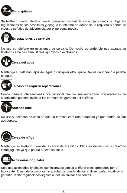  -5- En hospitales Su teléfono puede interferir con la operación normal de los equipos médicos. Siga las regulaciones de los hospitales y apague el teléfono en dónde se lo requiera o dónde se muestre señales de advertencia por el personal médico.   En estaciones de servicio No use su teléfono en estaciones de servicio. De hecho es preferible que apague su teléfono cerca de combustibles, químicos o explosivos.   Cerca del agua Mantenga su teléfono lejos del agua o cualquier otro líquido. No es un modelo a prueba de agua.     En caso de requerir reparaciones Nunca permita intervenciones por personal que no sea autorizado. Reparaciones no autorizadas pueden invalidar los términos de garantía del teléfono.   Antenas rotas No use su teléfono en caso de que su terminal esté roto o dañado ya que podría causar accidentes.    Cerca de niños   Mantenga su teléfono fuera del alcance de los niños. Ellos no deben usar el teléfono como juguete ya que podría afectar su salud.   Accesorios originales Solo use accesorios originales suministrados con su teléfono o los aprobados por el fabricante. El uso de accesorios no aprobados puede afectar el desempeño, invalidar la garantía, violar regulaciones legales o incluso causar accidentes.   