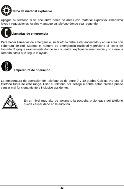  -6- Cerca de material explosivo   Apague su teléfono si se encuentra cerca de áreas con material explosivo. Obedezca leyes y regulaciones locales y apague su teléfono donde sea requerido.     Llamadas de emergencia Para hacer llamadas de emergencia, su teléfono debe estar encendido y en un área con cobertura de red. Marque el número de emergencia nacional y presione el ícono de llamada. Explique exactamente dónde se encuentra, explique la emergencia y no cierre la llamada hasta que llegue la ayuda.   Temperatura de operación La temperatura de operación del teléfono es de entre 0 y 40 grados Celcius. No use el teléfono fuera de este rango. Usar el teléfono por debajo o sobre éstos niveles puede causar mal funcionamiento e inclusive accidentes.    En un nivel muy alto de volumen, la escucha prolongada del teléfono puede causar daño en la audición.   