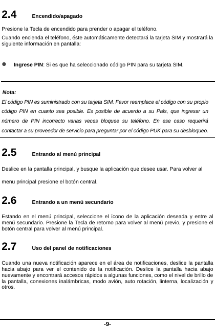  -9- 2.4   Encendido/apagado Presione la Tecla de encendido para prender o apagar el teléfono. Cuando encienda el teléfono, éste automáticamente detectará la tarjeta SIM y mostrará la siguiente información en pantalla:     Ingrese PIN: Si es que ha seleccionado código PIN para su tarjeta SIM.  Nota: El código PIN es suministrado con su tarjeta SIM. Favor reemplace el código con su propio código PIN en cuanto sea posible. Es posible de acuerdo a su País, que ingresar un número de PIN incorrecto varias veces bloquee su teléfono. En ese caso requerirá contactar a su proveedor de servicio para preguntar por el código PUK para su desbloqueo.    2.5   Entrando al menú principal Deslice en la pantalla principal, y busque la aplicación que desee usar. Para volver al menu principal presione el botón central.   2.6   Entrando a un menú secundario Estando en el menú principal, seleccione el ícono de la aplicación deseada y entre al menú secundario. Presione la Tecla de retorno para volver al menú previo, y presione el botón central para volver al menú principal.   2.7   Uso del panel de notificaciones Cuando una nueva notificación aparece en el área de notificaciones, deslice la pantalla hacia abajo para ver el contenido de la notificación. Deslice la pantalla hacia abajo nuevamente y encontrará accesos rápidos a algunas funciones, como el nivel de brillo de la pantalla, conexiones inalámbricas, modo avión, auto rotación, linterna, localización y otros.  