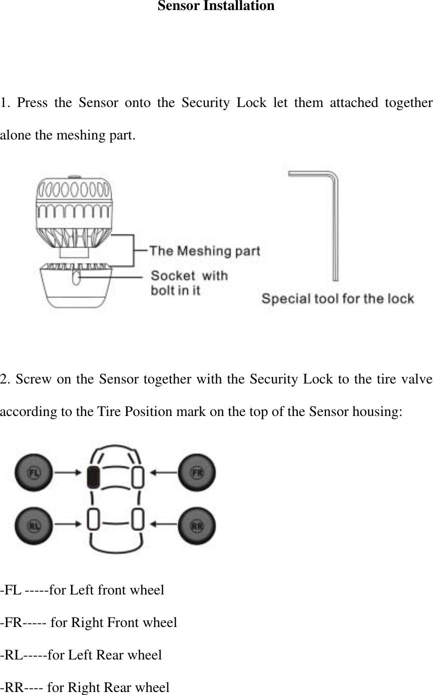 Sensor Installation   1. Press the Sensor onto the Security Lock let them attached together alone the meshing part.   2. Screw on the Sensor together with the Security Lock to the tire valve according to the Tire Position mark on the top of the Sensor housing:    -FL -----for Left front wheel -FR----- for Right Front wheel -RL-----for Left Rear wheel -RR---- for Right Rear wheel 