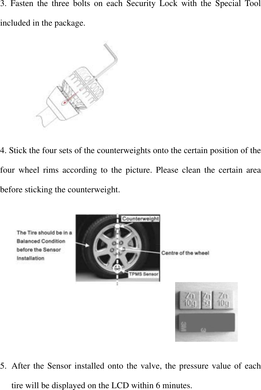 3. Fasten the three bolts on each Security Lock with the Special Tool included in the package.  4. Stick the four sets of the counterweights onto the certain position of the four wheel rims according to the picture. Please clean the certain area before sticking the counterweight.     5.  After the Sensor installed onto the valve, the pressure value of each tire will be displayed on the LCD within 6 minutes. 