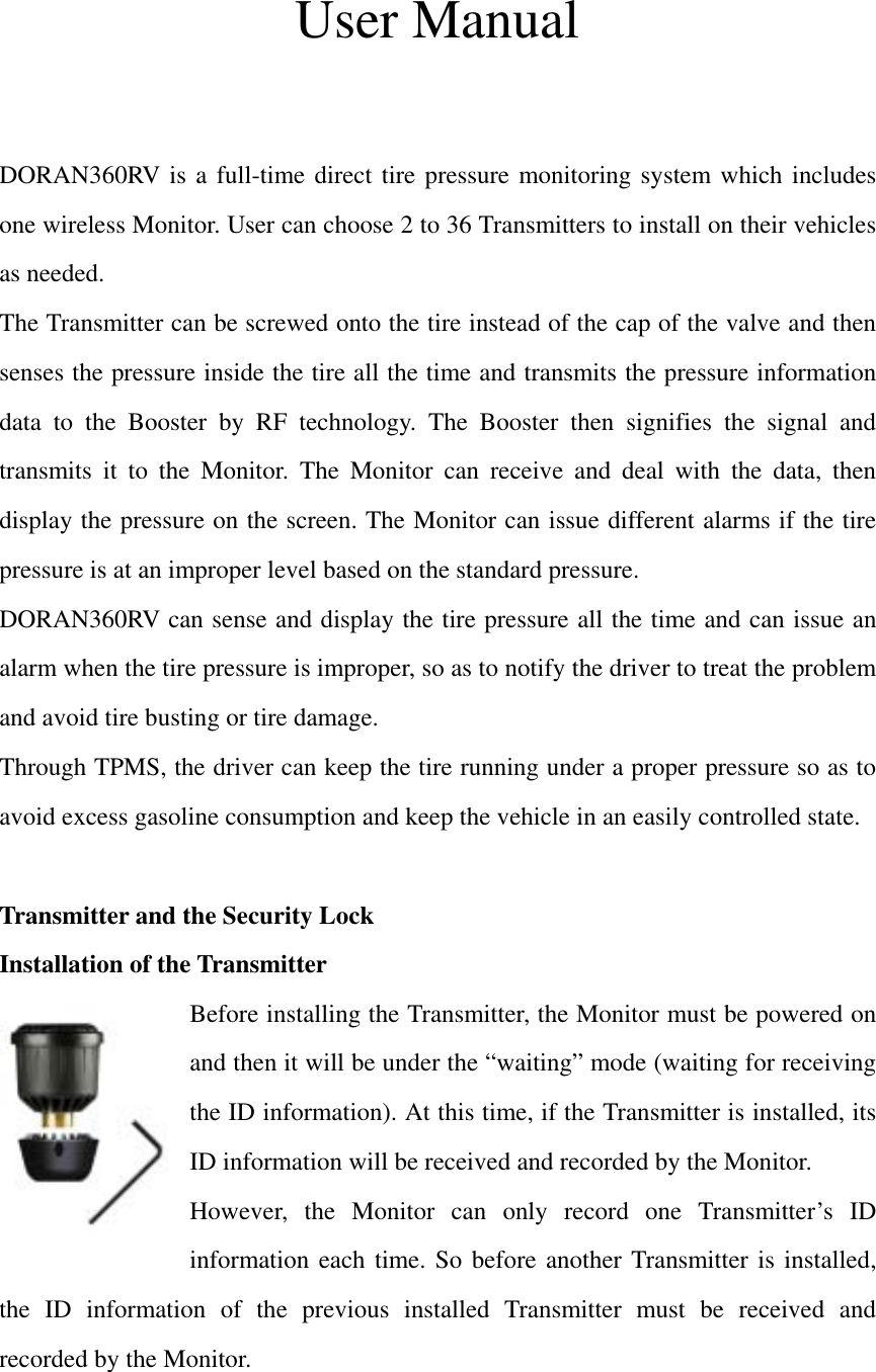 User Manual   DORAN360RV is a full-time direct tire pressure monitoring system which includes one wireless Monitor. User can choose 2 to 36 Transmitters to install on their vehicles as needed.   The Transmitter can be screwed onto the tire instead of the cap of the valve and then senses the pressure inside the tire all the time and transmits the pressure information data to the Booster by RF technology. The Booster then signifies the signal and transmits it to the Monitor. The Monitor can receive and deal with the data, then display the pressure on the screen. The Monitor can issue different alarms if the tire pressure is at an improper level based on the standard pressure. DORAN360RV can sense and display the tire pressure all the time and can issue an alarm when the tire pressure is improper, so as to notify the driver to treat the problem and avoid tire busting or tire damage.   Through TPMS, the driver can keep the tire running under a proper pressure so as to avoid excess gasoline consumption and keep the vehicle in an easily controlled state.  Transmitter and the Security Lock Installation of the Transmitter Before installing the Transmitter, the Monitor must be powered on and then it will be under the “waiting” mode (waiting for receiving the ID information). At this time, if the Transmitter is installed, its ID information will be received and recorded by the Monitor.   However, the Monitor can only record one Transmitter’s ID information each time. So before another Transmitter is installed, the ID information of the previous installed Transmitter must be received and recorded by the Monitor.  