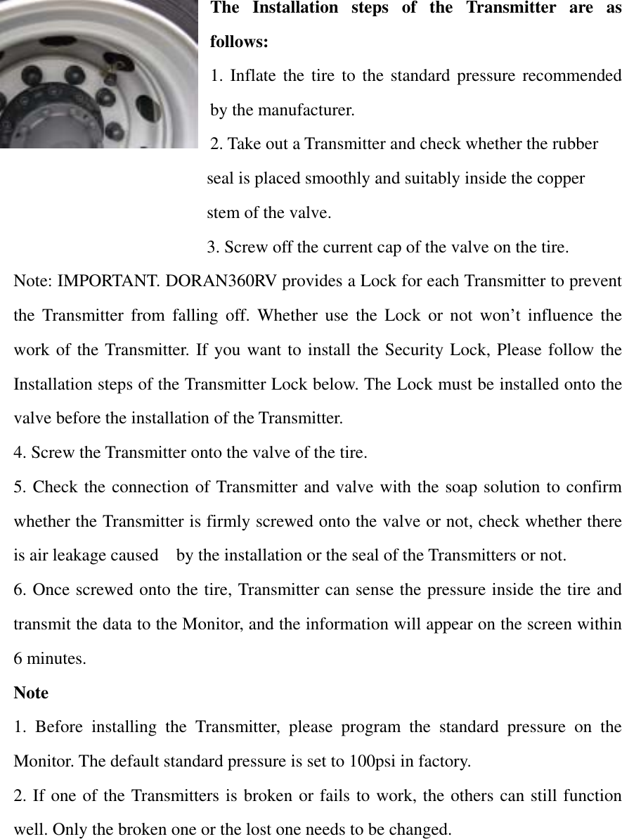 The Installation steps of the Transmitter are as follows: 1. Inflate the tire to the standard pressure recommended by the manufacturer.   2. Take out a Transmitter and check whether the rubber     seal is placed smoothly and suitably inside the copper   stem of the valve. 3. Screw off the current cap of the valve on the tire. Note: IMPORTANT. DORAN360RV provides a Lock for each Transmitter to prevent the Transmitter from falling off. Whether use the Lock or not won’t influence the work of the Transmitter. If you want to install the Security Lock, Please follow the Installation steps of the Transmitter Lock below. The Lock must be installed onto the valve before the installation of the Transmitter. 4. Screw the Transmitter onto the valve of the tire. 5. Check the connection of Transmitter and valve with the soap solution to confirm whether the Transmitter is firmly screwed onto the valve or not, check whether there is air leakage caused    by the installation or the seal of the Transmitters or not. 6. Once screwed onto the tire, Transmitter can sense the pressure inside the tire and transmit the data to the Monitor, and the information will appear on the screen within 6 minutes. Note  1. Before installing the Transmitter, please program the standard pressure on the Monitor. The default standard pressure is set to 100psi in factory.     2. If one of the Transmitters is broken or fails to work, the others can still function well. Only the broken one or the lost one needs to be changed.     