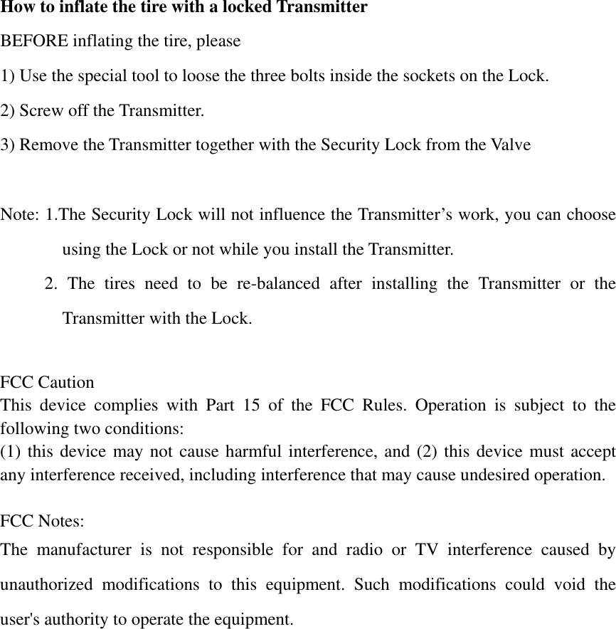 How to inflate the tire with a locked Transmitter BEFORE inflating the tire, please   1) Use the special tool to loose the three bolts inside the sockets on the Lock. 2) Screw off the Transmitter. 3) Remove the Transmitter together with the Security Lock from the Valve  Note: 1.The Security Lock will not influence the Transmitter’s work, you can choose using the Lock or not while you install the Transmitter.      2. The tires need to be re-balanced after installing the Transmitter or the Transmitter with the Lock.  FCC Caution This device complies with Part 15 of the FCC Rules. Operation is subject to the following two conditions:   (1) this device may not cause harmful interference, and (2) this device must accept any interference received, including interference that may cause undesired operation.  FCC Notes: The manufacturer is not responsible for and radio or TV interference caused by unauthorized modifications to this equipment. Such modifications could void the user&apos;s authority to operate the equipment. 