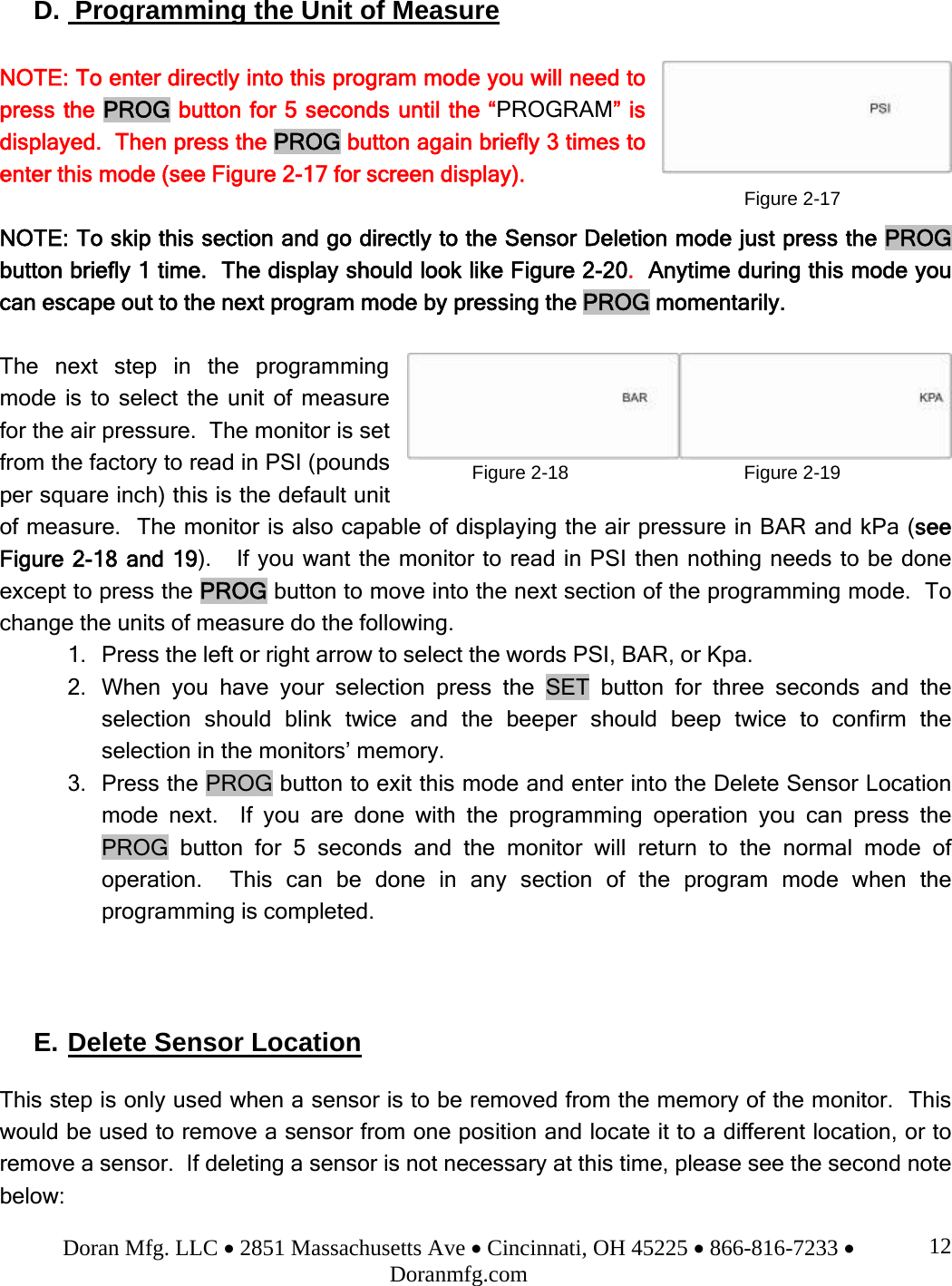 Doran Mfg. LLC • 2851 Massachusetts Ave • Cincinnati, OH 45225 • 866-816-7233 • Doranmfg.com 12D.  Programming the Unit of Measure  NOTE: To enter directly into this program mode you will need to press the PROG button for 5 seconds until the “PROGRAM” is displayed.  Then press the PROG button again briefly 3 times to enter this mode (see Figure 2-17 for screen display).  NOTE: To skip this section and go directly to the Sensor Deletion mode just press the PROG button briefly 1 time.  The display should look like Figure 2-20.  Anytime during this mode you can escape out to the next program mode by pressing the PROG momentarily.  The next step in the programming mode is to select the unit of measure for the air pressure.  The monitor is set from the factory to read in PSI (pounds per square inch) this is the default unit of measure.  The monitor is also capable of displaying the air pressure in BAR and kPa (see Figure 2-18 and 19).   If you want the monitor to read in PSI then nothing needs to be done except to press the PROG button to move into the next section of the programming mode.  To change the units of measure do the following. 1. Press the left or right arrow to select the words PSI, BAR, or Kpa. 2. When you have your selection press the SET button for three seconds and the selection should blink twice and the beeper should beep twice to confirm the selection in the monitors’ memory. 3. Press the PROG button to exit this mode and enter into the Delete Sensor Location mode next.  If you are done with the programming operation you can press the PROG button for 5 seconds and the monitor will return to the normal mode of operation.  This can be done in any section of the program mode when the programming is completed.    E. Delete Sensor Location  This step is only used when a sensor is to be removed from the memory of the monitor.  This would be used to remove a sensor from one position and locate it to a different location, or to remove a sensor.  If deleting a sensor is not necessary at this time, please see the second note below: Figure 2-17Figure 2-18 Figure 2-19