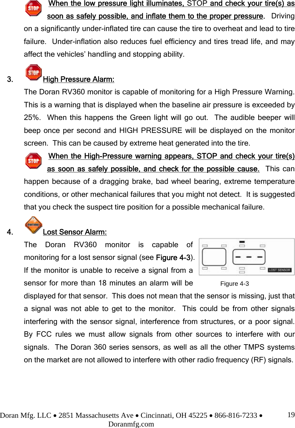 Doran Mfg. LLC • 2851 Massachusetts Ave • Cincinnati, OH 45225 • 866-816-7233 • Doranmfg.com 19When the low pressure light illuminates, STOP and check your tire(s) as soon as safely possible, and inflate them to the proper pressure.  Driving on a significantly under-inflated tire can cause the tire to overheat and lead to tire failure.  Under-inflation also reduces fuel efficiency and tires tread life, and may affect the vehicles’ handling and stopping ability. 3. High Pressure Alarm: The Doran RV360 monitor is capable of monitoring for a High Pressure Warning.  This is a warning that is displayed when the baseline air pressure is exceeded by 25%.  When this happens the Green light will go out.  The audible beeper will beep once per second and HIGH PRESSURE will be displayed on the monitor screen.  This can be caused by extreme heat generated into the tire.   When the High-Pressure warning appears, STOP and check your tire(s) as soon as safely possible, and check for the possible cause.  This can happen because of a dragging brake, bad wheel bearing, extreme temperature conditions, or other mechanical failures that you might not detect.  It is suggested that you check the suspect tire position for a possible mechanical failure. 4.  Lost Sensor Alarm: The Doran RV360 monitor is capable of monitoring for a lost sensor signal (see Figure 4-3).  If the monitor is unable to receive a signal from a sensor for more than 18 minutes an alarm will be displayed for that sensor.  This does not mean that the sensor is missing, just that a signal was not able to get to the monitor.  This could be from other signals interfering with the sensor signal, interference from structures, or a poor signal.  By FCC rules we must allow signals from other sources to interfere with our signals.  The Doran 360 series sensors, as well as all the other TMPS systems on the market are not allowed to interfere with other radio frequency (RF) signals.    Figure 4-3 
