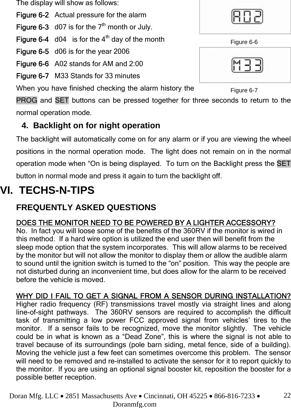 Doran Mfg. LLC • 2851 Massachusetts Ave • Cincinnati, OH 45225 • 866-816-7233 • Doranmfg.com 22The display will show as follows: Figure 6-2   Actual pressure for the alarm Figure 6-3   d07 is for the 7th month or July. Figure 6-4   d04   is for the 4th day of the month Figure 6-5   d06 is for the year 2006 Figure 6-6   A02 stands for AM and 2:00 Figure 6-7   M33 Stands for 33 minutes When you have finished checking the alarm history the PROG and SET buttons can be pressed together for three seconds to return to the normal operation mode. 4.  Backlight on for night operation The backlight will automatically come on for any alarm or if you are viewing the wheel positions in the normal operation mode.  The light does not remain on in the normal operation mode when “On is being displayed.  To turn on the Backlight press the SET button in normal mode and press it again to turn the backlight off. VI.  TECHS-N-TIPS      FREQUENTLY ASKED QUESTIONS  DOES THE MONITOR NEED TO BE POWERED BY A LIGHTER ACCESSORY? No.  In fact you will loose some of the benefits of the 360RV if the monitor is wired in this method.  If a hard wire option is utilized the end user then will benefit from the sleep mode option that the system incorporates.  This will allow alarms to be received by the monitor but will not allow the monitor to display them or allow the audible alarm to sound until the ignition switch is turned to the “on” position.  This way the people are not disturbed during an inconvenient time, but does allow for the alarm to be received before the vehicle is moved.  WHY DID I FAIL TO GET A SIGNAL FROM A SENSOR DURING INSTALLATION?  Higher radio frequency (RF) transmissions travel mostly via straight lines and along line-of-sight pathways.  The 360RV sensors are required to accomplish the difficult task of transmitting a low power FCC approved signal from vehicles’ tires to the monitor.  If a sensor fails to be recognized, move the monitor slightly.  The vehicle could be in what is known as a “Dead Zone”, this is where the signal is not able to travel because of its surroundings (pole barn siding, metal fence, side of a building).  Moving the vehicle just a few feet can sometimes overcome this problem.  The sensor will need to be removed and re-installed to activate the sensor for it to report quickly to the monitor.  If you are using an optional signal booster kit, reposition the booster for a possible better reception.   Figure 6-6Figure 6-7