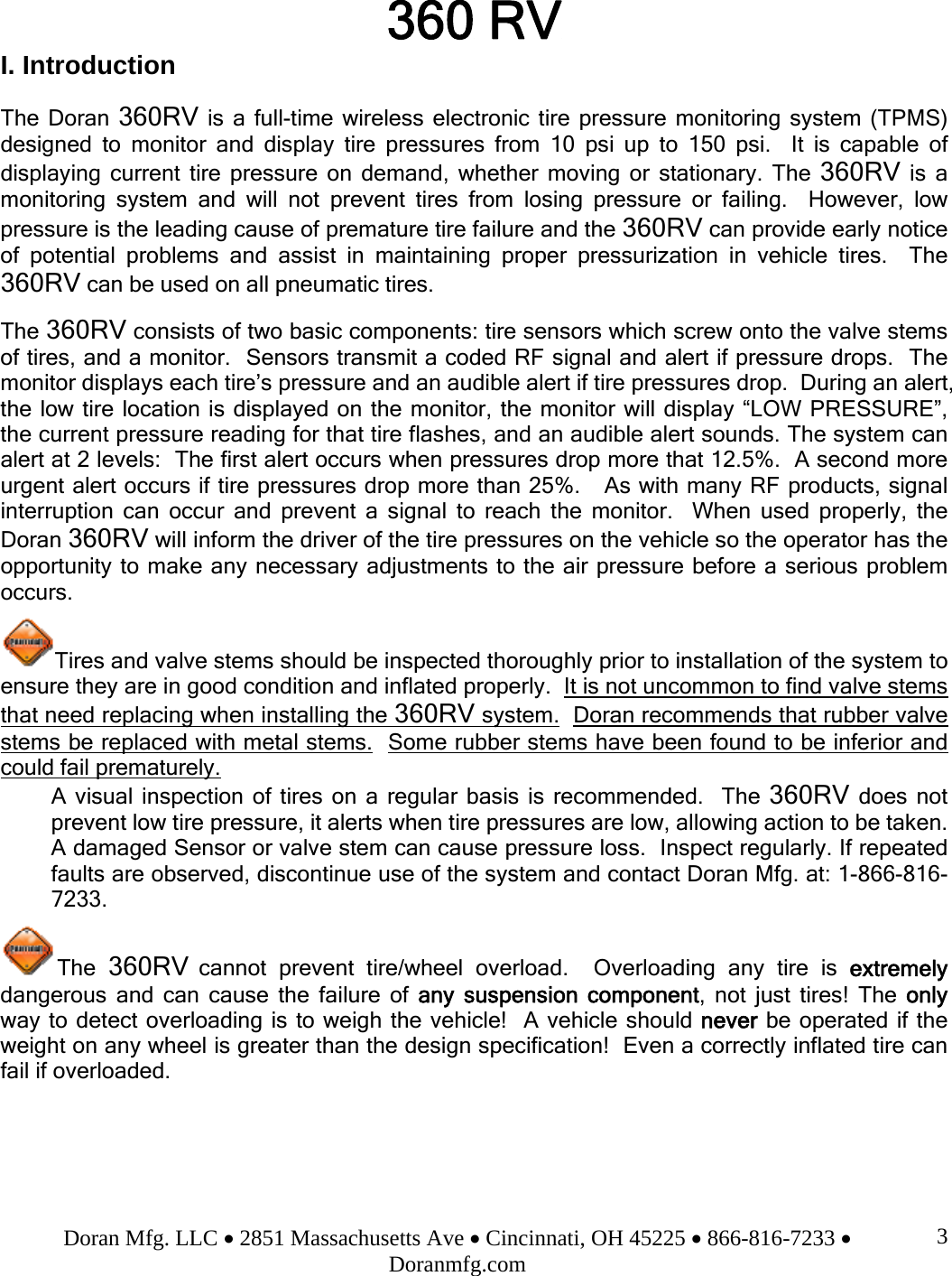 Doran Mfg. LLC • 2851 Massachusetts Ave • Cincinnati, OH 45225 • 866-816-7233 • Doranmfg.com 3360 RV I. Introduction  The Doran 360RV is a full-time wireless electronic tire pressure monitoring system (TPMS) designed to monitor and display tire pressures from 10 psi up to 150 psi.  It is capable of displaying current tire pressure on demand, whether moving or stationary. The 360RV is a monitoring system and will not prevent tires from losing pressure or failing.  However, low pressure is the leading cause of premature tire failure and the 360RV can provide early notice of potential problems and assist in maintaining proper pressurization in vehicle tires.  The 360RV can be used on all pneumatic tires.  The 360RV consists of two basic components: tire sensors which screw onto the valve stems of tires, and a monitor.  Sensors transmit a coded RF signal and alert if pressure drops.  The monitor displays each tire’s pressure and an audible alert if tire pressures drop.  During an alert, the low tire location is displayed on the monitor, the monitor will display “LOW PRESSURE”, the current pressure reading for that tire flashes, and an audible alert sounds. The system can alert at 2 levels:  The first alert occurs when pressures drop more that 12.5%.  A second more urgent alert occurs if tire pressures drop more than 25%.   As with many RF products, signal interruption can occur and prevent a signal to reach the monitor.  When used properly, the Doran 360RV will inform the driver of the tire pressures on the vehicle so the operator has the opportunity to make any necessary adjustments to the air pressure before a serious problem occurs.  Tires and valve stems should be inspected thoroughly prior to installation of the system to ensure they are in good condition and inflated properly.  It is not uncommon to find valve stems that need replacing when installing the 360RV system.  Doran recommends that rubber valve stems be replaced with metal stems.  Some rubber stems have been found to be inferior and could fail prematurely. A visual inspection of tires on a regular basis is recommended.  The 360RV does not prevent low tire pressure, it alerts when tire pressures are low, allowing action to be taken.  A damaged Sensor or valve stem can cause pressure loss.  Inspect regularly. If repeated faults are observed, discontinue use of the system and contact Doran Mfg. at: 1-866-816-7233.   The  360RV cannot prevent tire/wheel overload.  Overloading any tire is extremely dangerous and can cause the failure of any suspension component, not just tires! The only way to detect overloading is to weigh the vehicle!  A vehicle should never be operated if the weight on any wheel is greater than the design specification!  Even a correctly inflated tire can fail if overloaded.    
