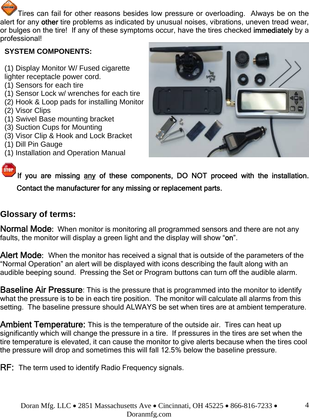 Doran Mfg. LLC • 2851 Massachusetts Ave • Cincinnati, OH 45225 • 866-816-7233 • Doranmfg.com 4Tires can fail for other reasons besides low pressure or overloading.  Always be on the alert for any other tire problems as indicated by unusual noises, vibrations, uneven tread wear, or bulges on the tire!  If any of these symptoms occur, have the tires checked immediately by a professional!  If you are missing any of these components, DO NOT proceed with the installation.  Contact the manufacturer for any missing or replacement parts.  Glossary of terms: Normal Mode:  When monitor is monitoring all programmed sensors and there are not any faults, the monitor will display a green light and the display will show “on”.  Alert Mode:  When the monitor has received a signal that is outside of the parameters of the “Normal Operation” an alert will be displayed with icons describing the fault along with an audible beeping sound.  Pressing the Set or Program buttons can turn off the audible alarm.   Baseline Air Pressure: This is the pressure that is programmed into the monitor to identify what the pressure is to be in each tire position.  The monitor will calculate all alarms from this setting.  The baseline pressure should ALWAYS be set when tires are at ambient temperature.  Ambient Temperature: This is the temperature of the outside air.  Tires can heat up significantly which will change the pressure in a tire.  If pressures in the tires are set when the tire temperature is elevated, it can cause the monitor to give alerts because when the tires cool the pressure will drop and sometimes this will fall 12.5% below the baseline pressure.  RF:  The term used to identify Radio Frequency signals.   SYSTEM COMPONENTS:   (1) Display Monitor W/ Fused cigarette             lighter receptacle power cord. (1) Sensors for each tire   (1) Sensor Lock w/ wrenches for each tire (2) Hook &amp; Loop pads for installing Monitor  (2) Visor Clips (1) Swivel Base mounting bracket (3) Suction Cups for Mounting (3) Visor Clip &amp; Hook and Lock Bracket (1) Dill Pin Gauge (1) Installation and Operation Manual  