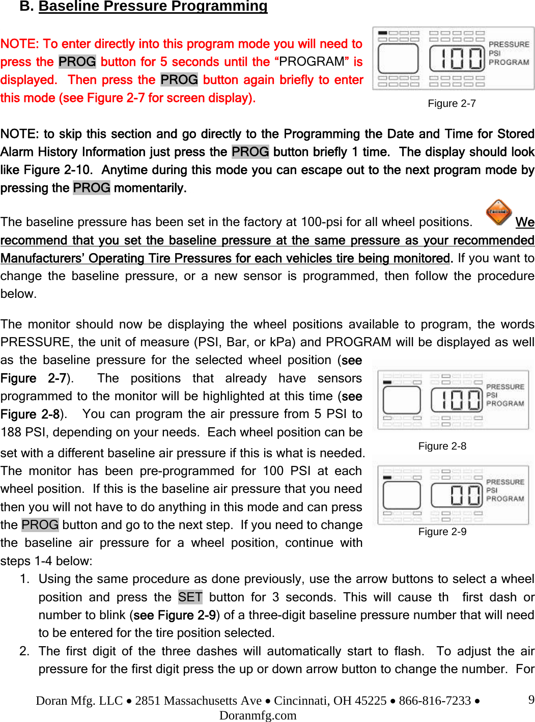 Doran Mfg. LLC • 2851 Massachusetts Ave • Cincinnati, OH 45225 • 866-816-7233 • Doranmfg.com 9B. Baseline Pressure Programming  NOTE: To enter directly into this program mode you will need to press the PROG button for 5 seconds until the “PROGRAM” is displayed.  Then press the PROG button again briefly to enter this mode (see Figure 2-7 for screen display).  NOTE: to skip this section and go directly to the Programming the Date and Time for Stored Alarm History Information just press the PROG button briefly 1 time.  The display should look like Figure 2-10.  Anytime during this mode you can escape out to the next program mode by pressing the PROG momentarily.   The baseline pressure has been set in the factory at 100-psi for all wheel positions.     We recommend that you set the baseline pressure at the same pressure as your recommended Manufacturers’ Operating Tire Pressures for each vehicles tire being monitored. If you want to change the baseline pressure, or a new sensor is programmed, then follow the procedure below.   The monitor should now be displaying the wheel positions available to program, the words PRESSURE, the unit of measure (PSI, Bar, or kPa) and PROGRAM will be displayed as well as the baseline pressure for the selected wheel position (see Figure 2-7).  The positions that already have sensors programmed to the monitor will be highlighted at this time (see Figure 2-8).   You can program the air pressure from 5 PSI to 188 PSI, depending on your needs.  Each wheel position can be set with a different baseline air pressure if this is what is needed.  The monitor has been pre-programmed for 100 PSI at each wheel position.  If this is the baseline air pressure that you need then you will not have to do anything in this mode and can press the PROG button and go to the next step.  If you need to change the baseline air pressure for a wheel position, continue with steps 1-4 below: 1. Using the same procedure as done previously, use the arrow buttons to select a wheel position and press the SET button for 3 seconds. This will cause the first dash or number to blink (see Figure 2-9) of a three-digit baseline pressure number that will need to be entered for the tire position selected. 2. The first digit of the three dashes will automatically start to flash.  To adjust the air pressure for the first digit press the up or down arrow button to change the number.  For Figure 2-7Figure 2-8Figure 2-9 