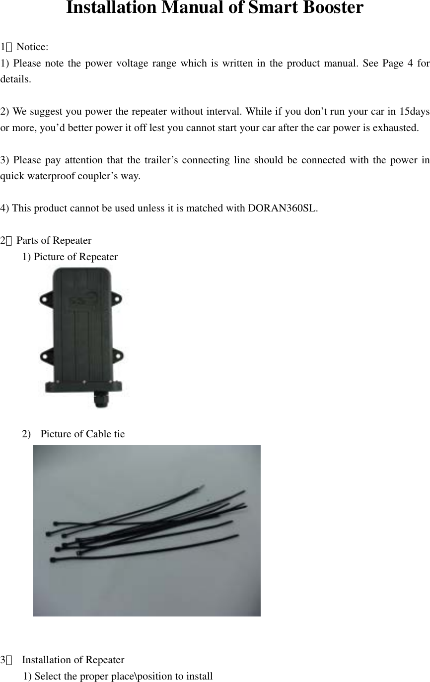  Installation Manual of Smart Booster  1．Notice: 1) Please note the power voltage range which is written in the product manual. See Page 4 for details.  2) We suggest you power the repeater without interval. While if you don’t run your car in 15days or more, you’d better power it off lest you cannot start your car after the car power is exhausted.  3) Please pay attention that the trailer’s connecting line should be connected with the power in quick waterproof coupler’s way.  4) This product cannot be used unless it is matched with DORAN360SL.  2．Parts of Repeater 1) Picture of Repeater       2)  Picture of Cable tie        3．  Installation of Repeater 1) Select the proper place\position to install 