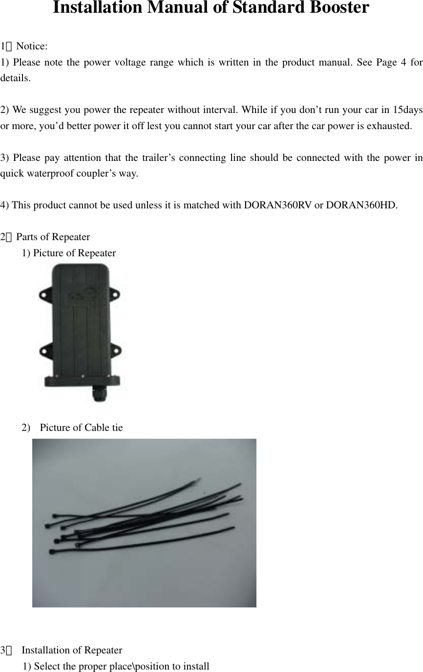  Installation Manual of Standard Booster  1．Notice: 1) Please note the power voltage range which is written in the product manual. See Page 4 for details.  2) We suggest you power the repeater without interval. While if you don’t run your car in 15days or more, you’d better power it off lest you cannot start your car after the car power is exhausted.  3) Please pay attention that the trailer’s connecting line should be connected with the power in quick waterproof coupler’s way.  4) This product cannot be used unless it is matched with DORAN360RV or DORAN360HD.  2．Parts of Repeater 1) Picture of Repeater       2)  Picture of Cable tie        3．  Installation of Repeater 1) Select the proper place\position to install 