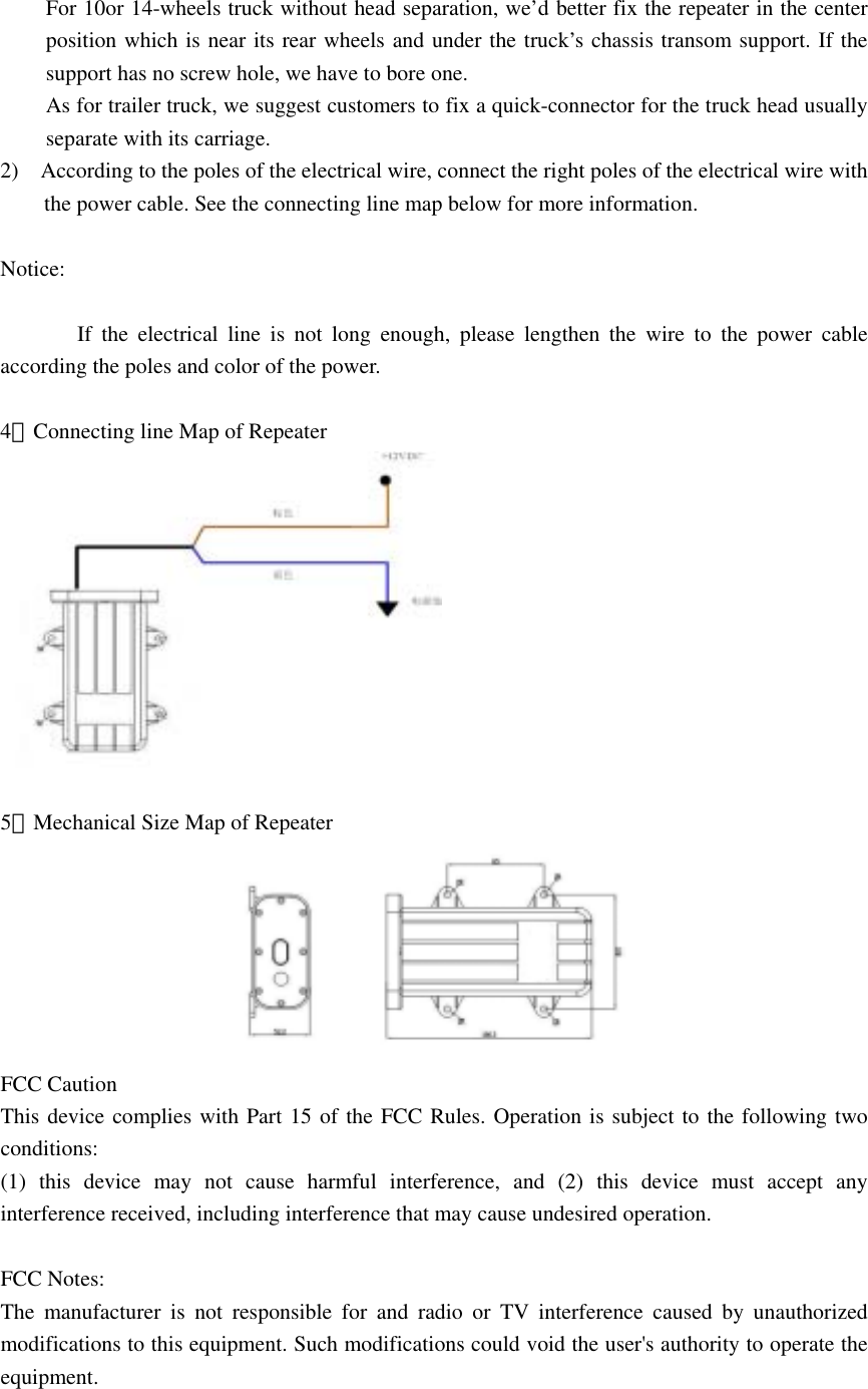  For 10or 14-wheels truck without head separation, we’d better fix the repeater in the center   position which is near its rear wheels and under the truck’s chassis transom support. If the support has no screw hole, we have to bore one. As for trailer truck, we suggest customers to fix a quick-connector for the truck head usually separate with its carriage. 2)    According to the poles of the electrical wire, connect the right poles of the electrical wire with the power cable. See the connecting line map below for more information.  Notice:                If the electrical line is not long enough, please lengthen the wire to the power cable according the poles and color of the power.  4．Connecting line Map of Repeater   5．Mechanical Size Map of Repeater  FCC Caution This device complies with Part 15 of the FCC Rules. Operation is subject to the following two conditions:  (1) this device may not cause harmful interference, and (2) this device must accept any interference received, including interference that may cause undesired operation.  FCC Notes: The manufacturer is not responsible for and radio or TV interference caused by unauthorized modifications to this equipment. Such modifications could void the user&apos;s authority to operate the equipment. 