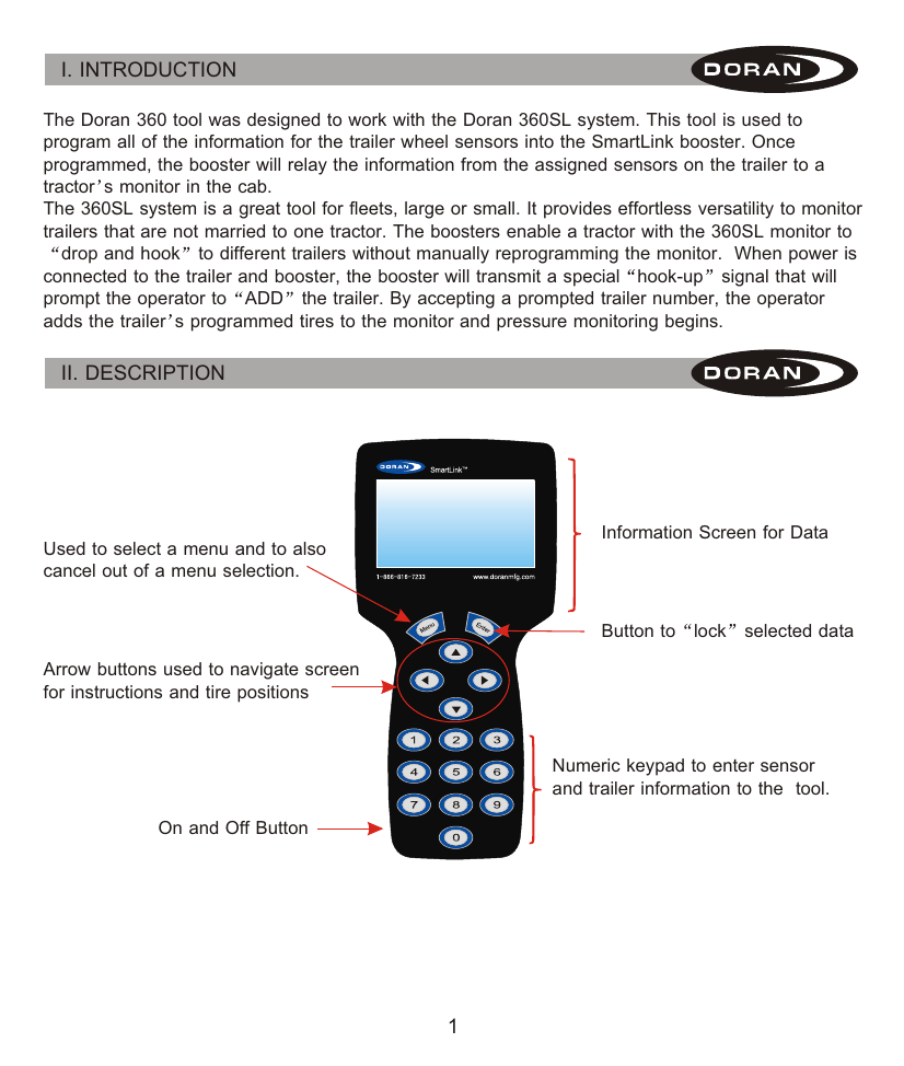 I. INTRODUCTION 1The Doran 360 tool was designed to work with the Doran 360SL system. This tool is used to program all of the information for the trailer wheel sensors into the SmartLink booster. Once programmed, the booster will relay the information from the assigned sensors on the trailer to a tractor s monitor in the cab.The 360SL system is a great tool for fleets, large or small. It provides effortless versatility to monitor trailers that are not married to one tractor. The boosters enable a tractor with the 360SL monitor to drop and hook to different trailers without manually reprogramming the monitor.  When power is connected to the trailer and booster, the booster will transmit a special hook-up signal that will prompt the operator to ADD the trailer. By accepting a prompted trailer number, the operator adds the trailer s programmed tires to the monitor and pressure monitoring begins.II. DESCRIPTION Used to select a menu and to also cancel out of a menu selection. Information Screen for DataButton to lock selected dataArrow buttons used to navigate screen for instructions and tire positionsOn and Off ButtonNumeric keypad to enter sensor and trailer information to the  tool.