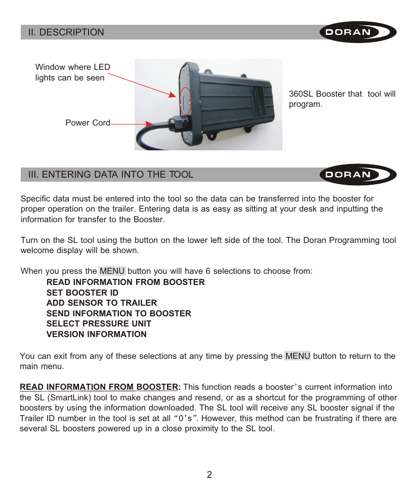 2II. DESCRIPTION Window where LED lights can be seenPower Cord360SL Booster that  tool will program.III. ENTERING DATA INTO THE TOOL Specific data must be entered into the tool so the data can be transferred into the booster for proper operation on the trailer. Entering data is as easy as sitting at your desk and inputting the information for transfer to the Booster.Turn on the SL tool using the button on the lower left side of the tool. The Doran Programming tool welcome display will be shown.When you press the MENU button you will have 6 selections to choose from:READ INFORMATION FROM BOOSTERSET BOOSTER IDADD SENSOR TO TRAILERSEND INFORMATION TO BOOSTERSELECT PRESSURE UNITVERSION INFORMATIONYou can exit from any of these selections at any time by pressing the MENU button to return to the main menu.READ INFORMATION FROM BOOSTER: This function reads a booster s current information into the SL (SmartLink) tool to make changes and resend, or as a shortcut for the programming of other boosters by using the information downloaded. The SL tool will receive any SL booster signal if the Trailer ID number in the tool is set at all 0 s . However, this method can be frustrating if there are several SL boosters powered up in a close proximity to the SL tool.