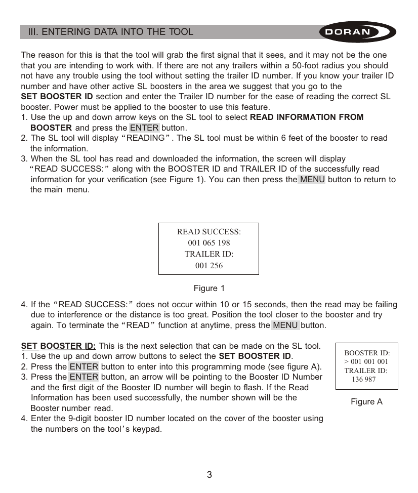 III. ENTERING DATA INTO THE TOOL The reason for this is that the tool will grab the first signal that it sees, and it may not be the one that you are intending to work with. If there are not any trailers within a 50-foot radius you should not have any trouble using the tool without setting the trailer ID number. If you know your trailer ID number and have other active SL boosters in the area we suggest that you go to the SET BOOSTER ID section and enter the Trailer ID number for the ease of reading the correct SL booster. Power must be applied to the booster to use this feature.1. Use the up and down arrow keys on the SL tool to select READ INFORMATION FROM     BOOSTER and press the ENTER button.2. The SL tool will display READING . The SL tool must be within 6 feet of the booster to read     the information.3. When the SL tool has read and downloaded the information, the screen will display    READ SUCCESS: along with the BOOSTER ID and TRAILER ID of the successfully read     information for your verification (see Figure 1). You can then press the MENU button to return to     the main  menu.4. If the READ SUCCESS: does not occur within 10 or 15 seconds, then the read may be failing     due to interference or the distance is too great.  Position the tool closer to the booster and try     again.  To terminate the READ function at anytime, press the MENU button.SET BOOSTER ID: This is the next selection that can be made on the SL tool.1. Use the up and down arrow buttons to select the SET BOOSTER ID.2. Press the ENTER button to enter into this programming mode (see figure A).3. Press the ENTER button, an arrow will be pointing to the Booster ID Number     and the first digit of the Booster ID number will begin to flash. If the Read     Information has been used successfully, the number shown will be the     Booster number  read.4. Enter the 9-digit booster ID number located on the cover of the booster using     the numbers on the tool s keypad.READ SUCCESS:001 065 198TRAILER ID:001 256Figure 1BOOSTER ID:&gt; 001 001 001TRAILER ID:    136 987Figure A3