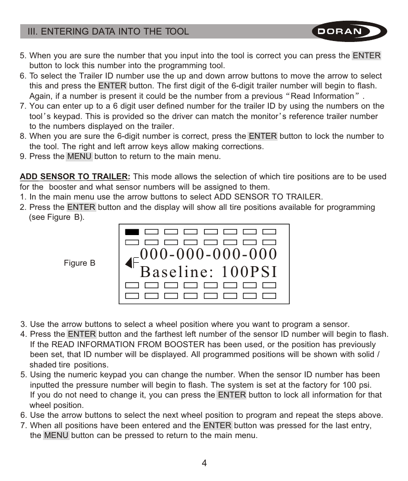 4III. ENTERING DATA INTO THE TOOL 5. When you are sure the number that you input into the tool is correct you can press the ENTER     button to lock this number into the programming tool.6. To select the Trailer ID number use the up and down arrow buttons to move the arrow to select     this and press the ENTER button. The first digit of the 6-digit trailer number will begin to flash.      Again, if a number is present it could be the number from a previous Read Information .7. You can enter up to a 6 digit user defined number for the trailer ID by using the numbers on the     tool s keypad. This is provided so the driver can match the monitor s reference trailer number     to the numbers displayed on the trailer.8. When you are sure the 6-digit number is correct, press the ENTER button to lock the number to     the tool. The right and left arrow keys allow making corrections.9. Press the MENU button to return to the main menu.ADD SENSOR TO TRAILER: This mode allows the selection of which tire positions are to be used for the  booster and what sensor numbers will be assigned to them.1. In the main menu use the arrow buttons to select ADD SENSOR TO TRAILER.2. Press the ENTER button and the display will show all tire positions available for programming     (see Figure  B).                 3. Use the arrow buttons to select a wheel position where you want to program a sensor.4. Press the ENTER button and the farthest left number of the sensor ID number will begin to flash.      If the READ INFORMATION FROM BOOSTER has been used, or the position has previously     been set, that ID number will be displayed. All programmed positions will be shown with solid /     shaded tire  positions.5. Using the numeric keypad you can change the number. When the sensor ID number has been     inputted the pressure number will begin to flash. The system is set at the factory for 100 psi.     If you do not need to change it, you can press the ENTER button to lock all information for that     wheel position.6. Use the arrow buttons to select the next wheel position to program and repeat the steps above.7. When all positions have been entered and the ENTER button was pressed for the last entry,     the MENU button can be pressed to return to the main menu.000-000-000-000Baseline: 100PSI  Figure B