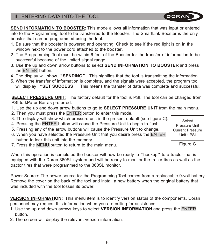 5III. ENTERING DATA INTO THE TOOL SEND INFORMATION TO BOOSTER: This mode allows all information that was input or entered into to the Programming Tool to be transferred to the Booster. The SmartLink Booster is the only booster that can be programmed using the tool.1. Be sure that the booster is powered and operating. Check to see if the red light is on in the     window next to the power cord attached to the booster.2. The Programming Tool must be within 6 feet of the Booster for the transfer of information to be     successful because of the limited signal range.3. Use the up and down arrow buttons to select SEND INFORMATION TO BOOSTER and press     the ENTER  button.4. The display will show  SENDING . This signifies that the tool is transmitting the information.5. When the transfer of information is complete, and the signals were accepted, the program tool     will display  SET SUCCESS . This means the transfer of data was complete and successful.VERSION INFORMATION:  This menu item is to identify version status of the components. Doran personnel may request this information when you are calling for assistance.1. Use the up and down arrows keys to select VERSION INFORMATION and press the ENTER     button.2. The screen will display the relevant version information.SELECT PRESSURE UNIT:  The factory default for the tool is PSI. The tool can be changed from PSI to kPa or Bar as preferred.1. Use the up and down arrow buttons to go to SELECT PRESSURE UNIT from the main menu.2. Then you must press the ENTER button to enter this mode.3. The display will show which pressure unit is the present default (see figure C).4. Pressing the ENTER button will cause the Pressure Unit to begin to flash.5. Pressing any of the arrow buttons will cause the Pressure Unit to change.6. When you have selected the Pressure Unit that you desire press the ENTER     button to lock this unit into the memory.7. Press the MENU button to return to the main menu.SelectPressure UnitCurrent PressureUnit : PSIFigure CWhen this operation is completed the booster will now be ready to hookup to a tractor that is equipped with the Doran 360SL system and will be ready to monitor the trailer tires as well as the tractor tires that were programmed to the 360SL monitor.Power Source: The power source for the Programming Tool comes from a replaceable 9-volt battery. Remove the cover on the back of the tool and install a new battery when the original battery that was included with the tool losses its power.