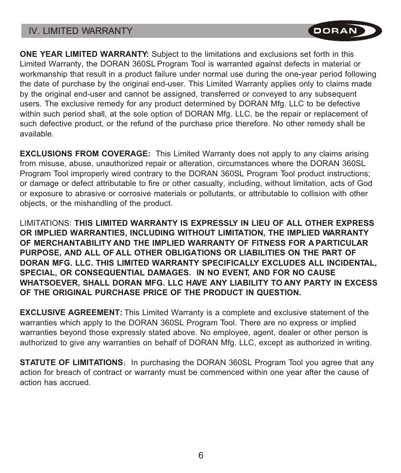 6IV. LIMITED WARRANTY ONE YEAR LIMITED WARRANTY: Subject to the limitations and exclusions set forth in this Limited Warranty, the DORAN 360SL Program Tool is warranted against defects in material or workmanship that result in a product failure under normal use during the one-year period following the date of purchase by the original end-user. This Limited Warranty applies only to claims made by the original end-user and cannot be assigned, transferred or conveyed to any subsequent users. The exclusive remedy for any product determined by DORAN Mfg. LLC to be defective within such period shall, at the sole option of DORAN Mfg. LLC, be the repair or replacement of such defective product, or the refund of the purchase price therefore. No other remedy shall be available.EXCLUSIONS FROM COVERAGE:  This Limited Warranty does not apply to any claims arising from misuse, abuse, unauthorized repair or alteration, circumstances where the DORAN 360SL Program Tool improperly wired contrary to the DORAN 360SL Program Tool product instructions; or damage or defect attributable to fire or other casualty, including, without limitation, acts of God or exposure to abrasive or corrosive materials or pollutants, or attributable to collision with other objects, or the mishandling of the product.LIMITATIONS: THIS LIMITED WARRANTY IS EXPRESSLY IN LIEU OF ALL OTHER EXPRESS OR IMPLIED WARRANTIES, INCLUDING WITHOUT LIMITATION, THE IMPLIED WARRANTY OF MERCHANTABILITY AND THE IMPLIED WARRANTY OF FITNESS FOR A PARTICULAR PURPOSE, AND ALL OF ALL OTHER OBLIGATIONS OR LIABILITIES ON THE PART OF DORAN MFG. LLC. THIS LIMITED WARRANTY SPECIFICALLY EXCLUDES ALL INCIDENTAL, SPECIAL, OR CONSEQUENTIAL DAMAGES.  IN NO EVENT, AND FOR NO CAUSE WHATSOEVER, SHALL DORAN MFG. LLC HAVE ANY LIABILITY TO ANY PARTY IN EXCESS OF THE ORIGINAL PURCHASE PRICE OF THE PRODUCT IN QUESTION.EXCLUSIVE AGREEMENT: This Limited Warranty is a complete and exclusive statement of the warranties which apply to the DORAN 360SL Program Tool. There are no express or implied warranties beyond those expressly stated above. No employee, agent, dealer or other person is authorized to give any warranties on behalf of DORAN Mfg. LLC, except as authorized in writing.STATUTE OF LIMITATIONS In purchasing the DORAN 360SL Program Tool you agree that any action for breach of contract or warranty must be commenced within one year after the cause of action has accrued. 