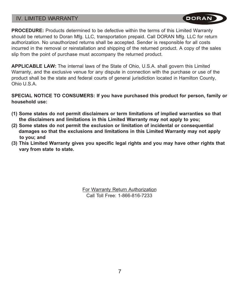 7IV. LIMITED WARRANTY PROCEDURE: Products determined to be defective within the terms of this Limited Warranty should be returned to Doran Mfg. LLC, transportation prepaid. Call DORAN Mfg. LLC for return authorization. No unauthorized returns shall be accepted. Sender is responsible for all costs incurred in the removal or reinstallation and shipping of the returned product. A copy of the sales slip from the point of purchase must accompany the returned product.  APPLICABLE LAW: The internal laws of the State of Ohio, U.S.A. shall govern this Limited Warranty, and the exclusive venue for any dispute in connection with the purchase or use of the product shall be the state and federal courts of general jurisdiction located in Hamilton County, Ohio U.S.A.      SPECIAL NOTICE TO CONSUMERS: If you have purchased this product for person, family or household use:(1) Some states do not permit disclaimers or term limitations of implied warranties so that       the disclaimers and limitations in this Limited Warranty may not apply to you;(2) Some states do not permit the exclusion or limitation of incidental or consequential       damages so that the exclusions and limitations in this Limited Warranty may not apply       to you; and(3) This Limited Warranty gives you specific legal rights and you may have other rights that       vary from state  to state.For Warranty Return AuthorizationCall Toll Free: 1-866-816-7233