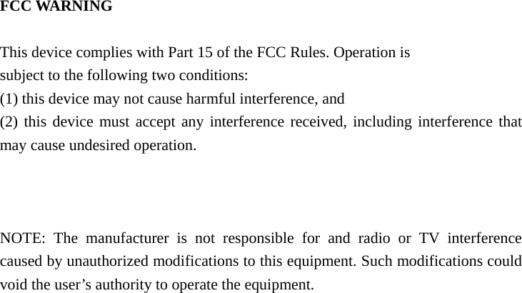  FCC WARNING     This device complies with Part 15 of the FCC Rules. Operation is   subject to the following two conditions:   (1) this device may not cause harmful interference, and   (2) this device must accept any interference received, including interference that may cause undesired operation.       NOTE: The manufacturer is not responsible for and radio or TV interference caused by unauthorized modifications to this equipment. Such modifications could void the user’s authority to operate the equipment.   