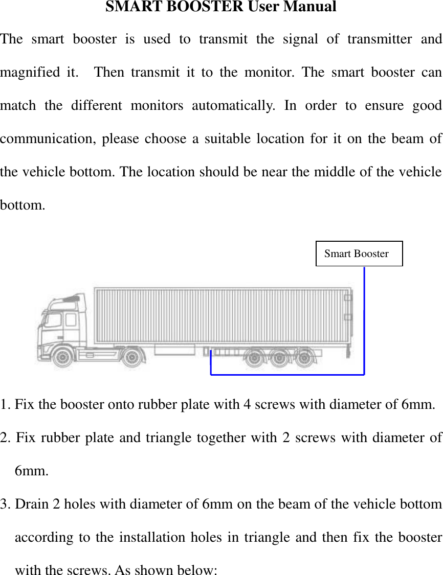 SMART BOOSTER User Manual The  smart  booster  is  used  to  transmit  the  signal  of  transmitter  and magnified  it.    Then  transmit  it  to  the  monitor. The  smart  booster  can match  the  different  monitors  automatically.  In  order  to  ensure  good communication, please choose a suitable location for it on the beam of the vehicle bottom. The location should be near the middle of the vehicle bottom.    1. Fix the booster onto rubber plate with 4 screws with diameter of 6mm. 2. Fix rubber plate and triangle together with 2 screws with diameter of 6mm. 3. Drain 2 holes with diameter of 6mm on the beam of the vehicle bottom according to the installation holes in triangle and then fix the booster with the screws. As shown below:         Smart Booster 