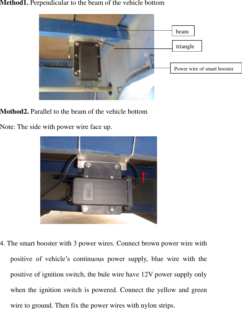 Method1. Perpendicular to the beam of the vehicle bottom            Mothod2. Parallel to the beam of the vehicle bottom Note: The side with power wire face up.              4. The smart booster with 3 power wires. Connect brown power wire with positive  of  vehicle’s  continuous  power  supply,  blue  wire  with  the positive of ignition switch, the bule wire have 12V power supply only when the ignition switch is powered. Connect the yellow and green wire to ground. Then fix the power wires with nylon strips.    beam triangle Power wire of smart booster 