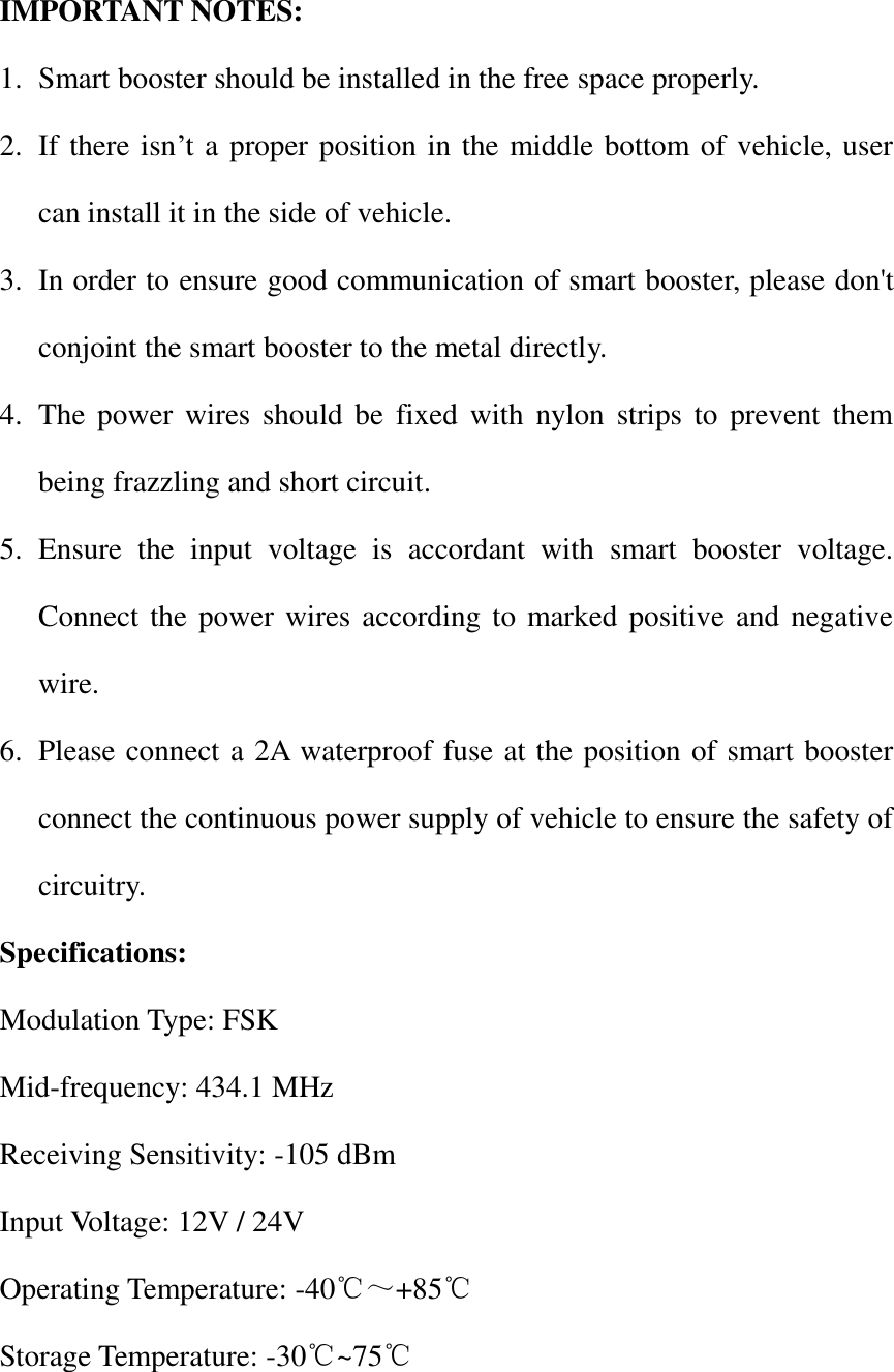  IMPORTANT NOTES: 1. Smart booster should be installed in the free space properly. 2. If there isn’t a proper position in the middle bottom of vehicle, user can install it in the side of vehicle. 3. In order to ensure good communication of smart booster, please don&apos;t conjoint the smart booster to the metal directly. 4. The power  wires  should  be  fixed  with nylon  strips  to  prevent  them being frazzling and short circuit. 5. Ensure  the  input  voltage  is  accordant  with  smart  booster  voltage. Connect the power wires according to marked positive and negative wire. 6. Please connect a 2A waterproof fuse at the position of smart booster connect the continuous power supply of vehicle to ensure the safety of circuitry. Specifications: Modulation Type: FSK Mid-frequency: 434.1 MHz Receiving Sensitivity: -105 dBm Input Voltage: 12V / 24V Operating Temperature: -40℃～+85℃ Storage Temperature: -30℃~75℃  