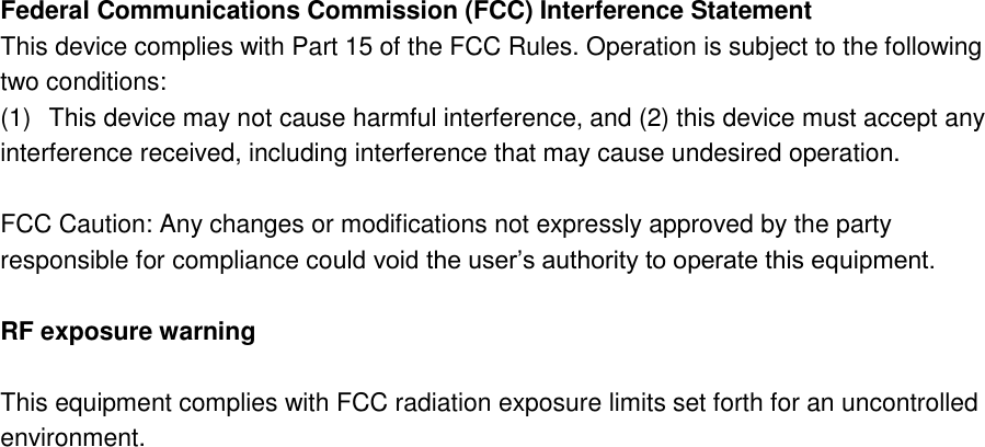 Federal Communications Commission (FCC) Interference Statement This device complies with Part 15 of the FCC Rules. Operation is subject to the following two conditions: (1)  This device may not cause harmful interference, and (2) this device must accept any interference received, including interference that may cause undesired operation.  FCC Caution: Any changes or modifications not expressly approved by the party responsible for compliance could void the user’s authority to operate this equipment.  RF exposure warning  This equipment complies with FCC radiation exposure limits set forth for an uncontrolled environment.   