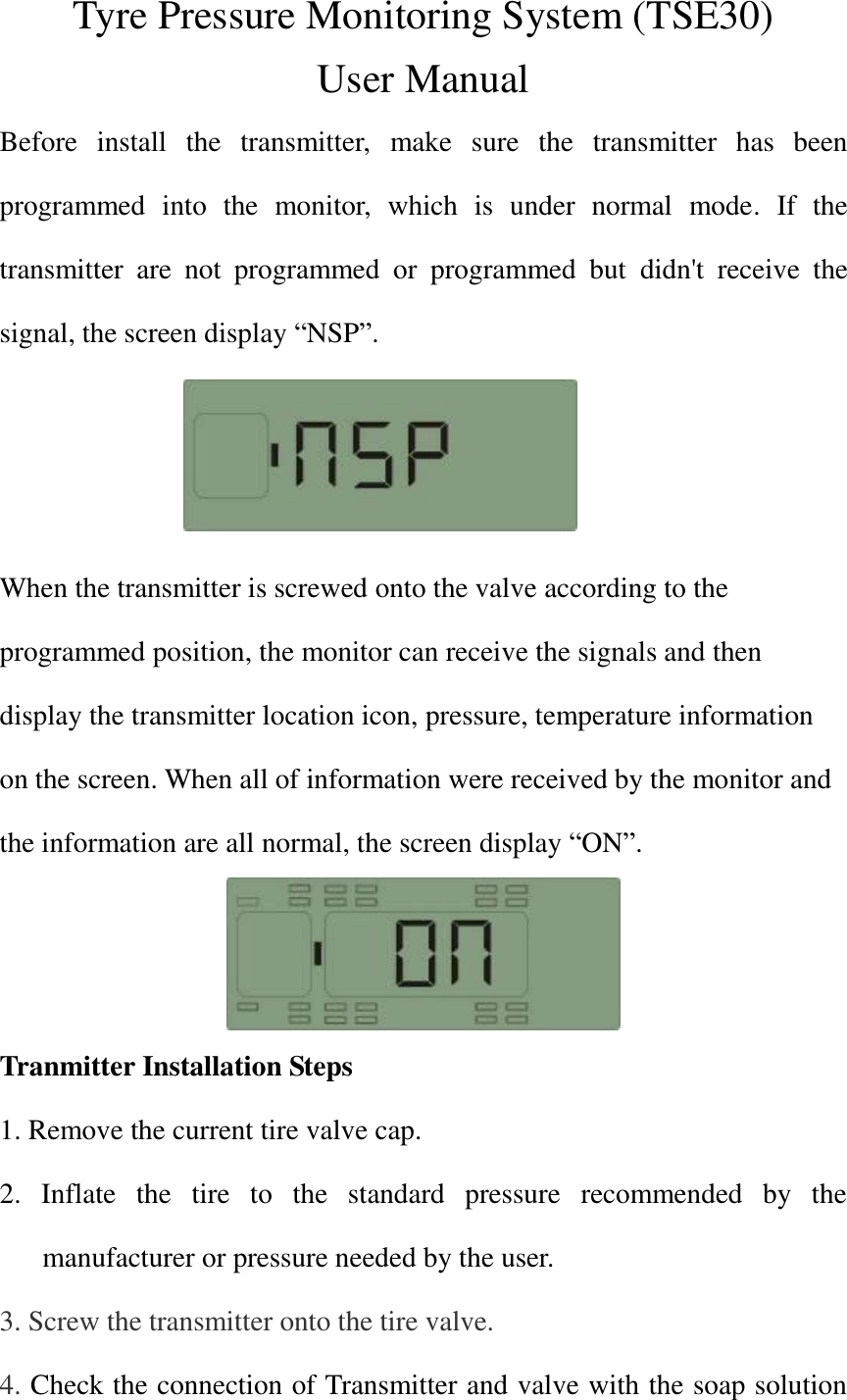 Tyre Pressure Monitoring System (TSE30) User Manual Before  install  the  transmitter,  make  sure  the  transmitter  has  been programmed  into  the  monitor,  which  is  under  normal  mode.  If  the transmitter  are  not  programmed  or  programmed  but  didn&apos;t  receive  the signal, the screen display “NSP”.    When the transmitter is screwed onto the valve according to the programmed position, the monitor can receive the signals and then display the transmitter location icon, pressure, temperature information on the screen. When all of information were received by the monitor and the information are all normal, the screen display “ON”.  Tranmitter Installation Steps 1. Remove the current tire valve cap. 2.  Inflate  the  tire  to  the  standard  pressure  recommended  by  the manufacturer or pressure needed by the user. 3. Screw the transmitter onto the tire valve.   4. Check the connection of Transmitter and valve with the soap solution 