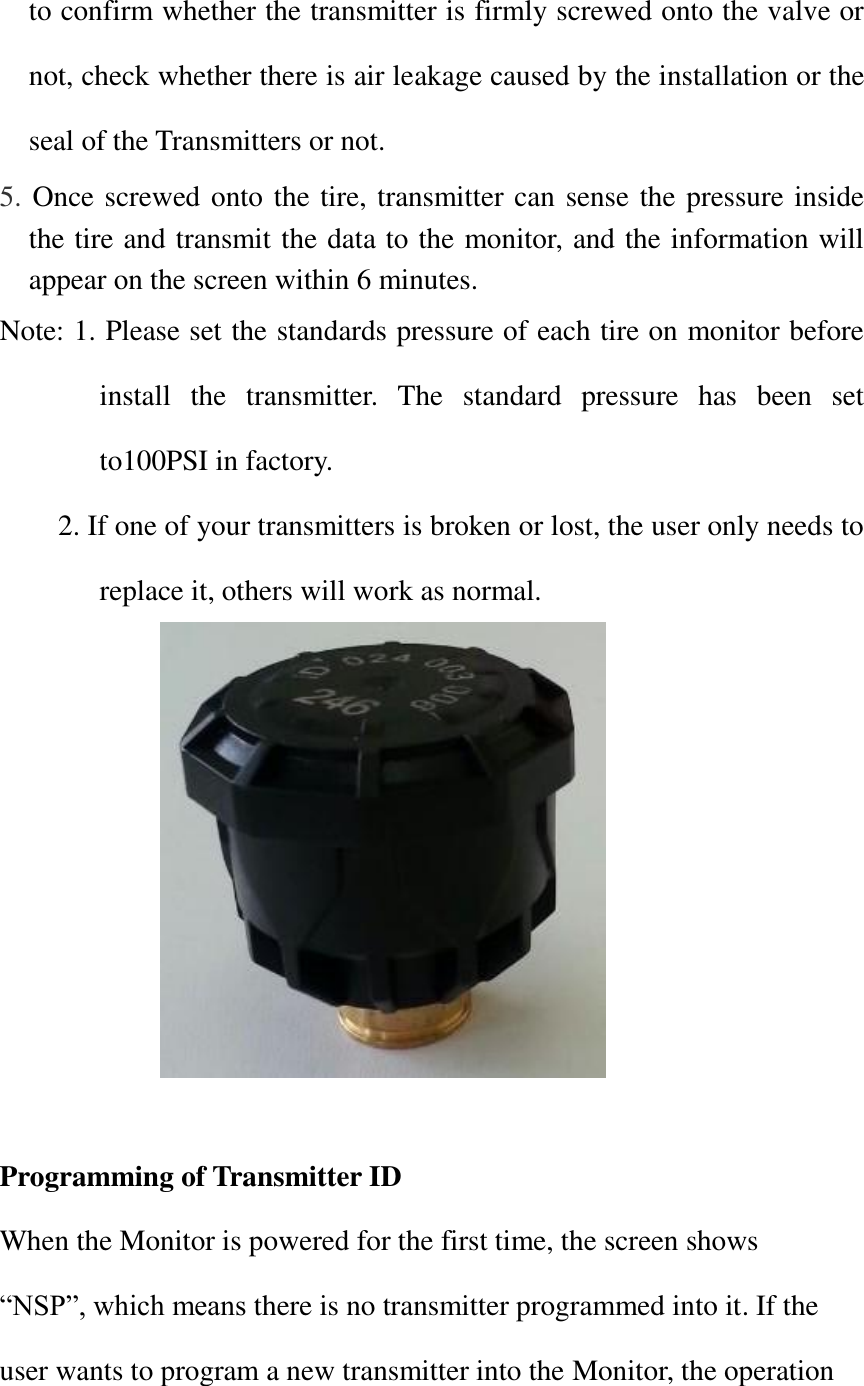 to confirm whether the transmitter is firmly screwed onto the valve or not, check whether there is air leakage caused by the installation or the seal of the Transmitters or not. 5. Once screwed onto the tire, transmitter can sense the pressure inside the tire and transmit the data to the monitor, and the information will appear on the screen within 6 minutes.  Note: 1. Please set the standards pressure of each tire on monitor before install  the  transmitter.  The  standard  pressure  has  been  set to100PSI in factory. 2. If one of your transmitters is broken or lost, the user only needs to replace it, others will work as normal.                 Programming of Transmitter ID When the Monitor is powered for the first time, the screen shows   “NSP”, which means there is no transmitter programmed into it. If the user wants to program a new transmitter into the Monitor, the operation 