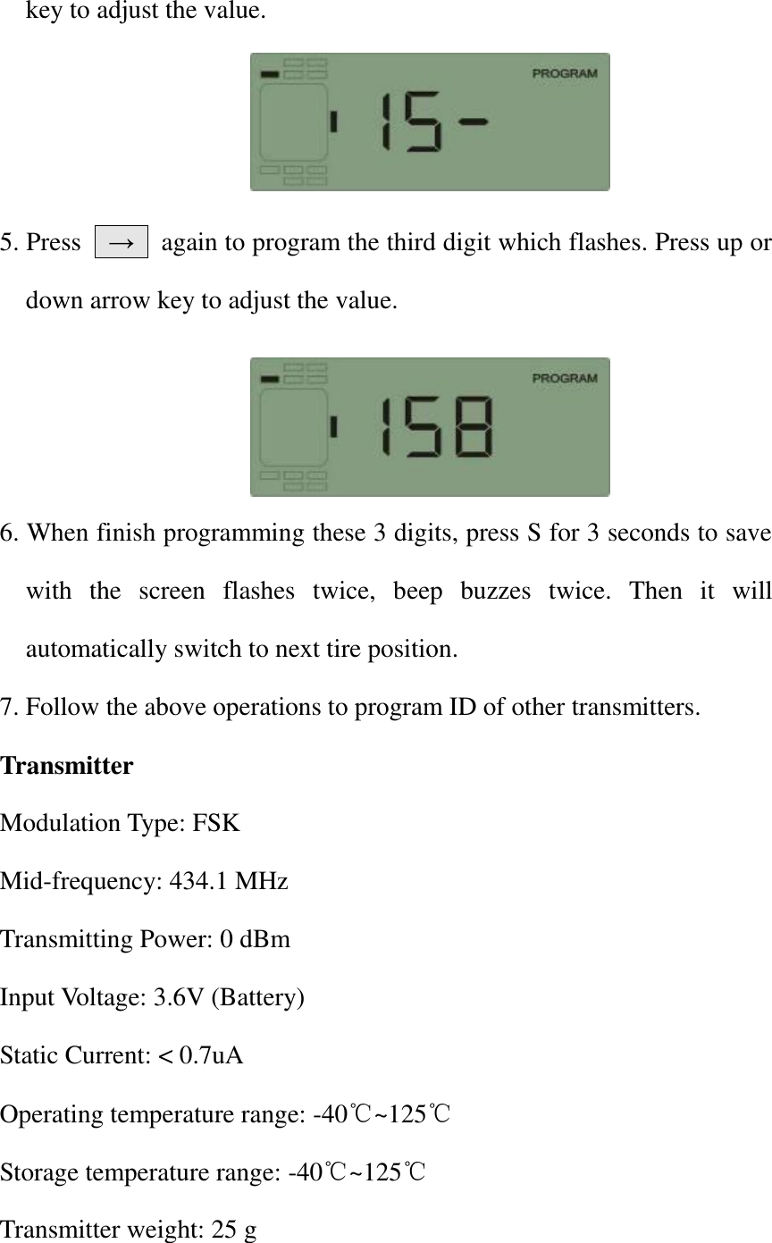 key to adjust the value.            5. Press    →    again to program the third digit which flashes. Press up or down arrow key to adjust the value.     6. When finish programming these 3 digits, press S for 3 seconds to save with  the  screen  flashes  twice,  beep  buzzes  twice.  Then  it  will automatically switch to next tire position. 7. Follow the above operations to program ID of other transmitters.   Transmitter Modulation Type: FSK Mid-frequency: 434.1 MHz Transmitting Power: 0 dBm Input Voltage: 3.6V (Battery) Static Current: &lt; 0.7uA Operating temperature range: -40℃~125℃ Storage temperature range: -40℃~125℃ Transmitter weight: 25 g 