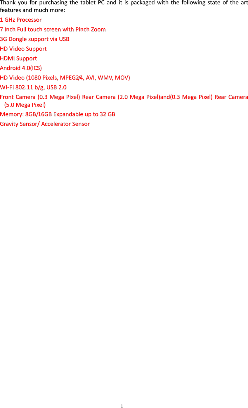 1   TThhaannkk  yyoouu  ffoorr  ppuurrcchhaassiinngg  tthhee  ttaabblleett  PPCC  aanndd  iitt  iiss  ppaacckkaaggeedd  wwiitthh  tthhee  ffoolllloowwiinngg  ssttaattee  ooff  tthhee  aarrtt  ffeeaattuurreess  aanndd  mmuucchh  mmoorree::      11  GGHHzz  PPrroocceessssoorr  77  IInncchh  FFuullll  ttoouucchh  ssccrreeeenn  wwiitthh  PPiinncchh  ZZoooomm  33GG  DDoonnggllee  ssuuppppoorrtt  vviiaa  UUSSBB  HHDD  VViiddeeoo  SSuuppppoorrtt  HHDDMMII  SSuuppppoorrtt  AAnnddrrooiidd  44..00((IICCSS))        HHDD  VViiddeeoo  ((11008800  PPiixxeellss,,  MMPPEEGG22//44,,  AAVVII,,  WWMMVV,,  MMOOVV))  WWii--FFii  880022..1111  bb//gg,,  UUSSBB  22..00  FFrroonntt  CCaammeerraa  ((00..33  MMeeggaa  PPiixxeell))  RReeaarr  CCaammeerraa  ((22..00  MMeeggaa  PPiixxeell))aanndd((00..33  MMeeggaa  PPiixxeell))  RReeaarr  CCaammeerraa  ((55..00  MMeeggaa  PPiixxeell))  MMeemmoorryy::  88GGBB//1166GGBB  EExxppaannddaabbllee  uupp  ttoo  3322  GGBB  GGrraavviittyy  SSeennssoorr//  AAcccceelleerraattoorr  SSeennssoorr                              