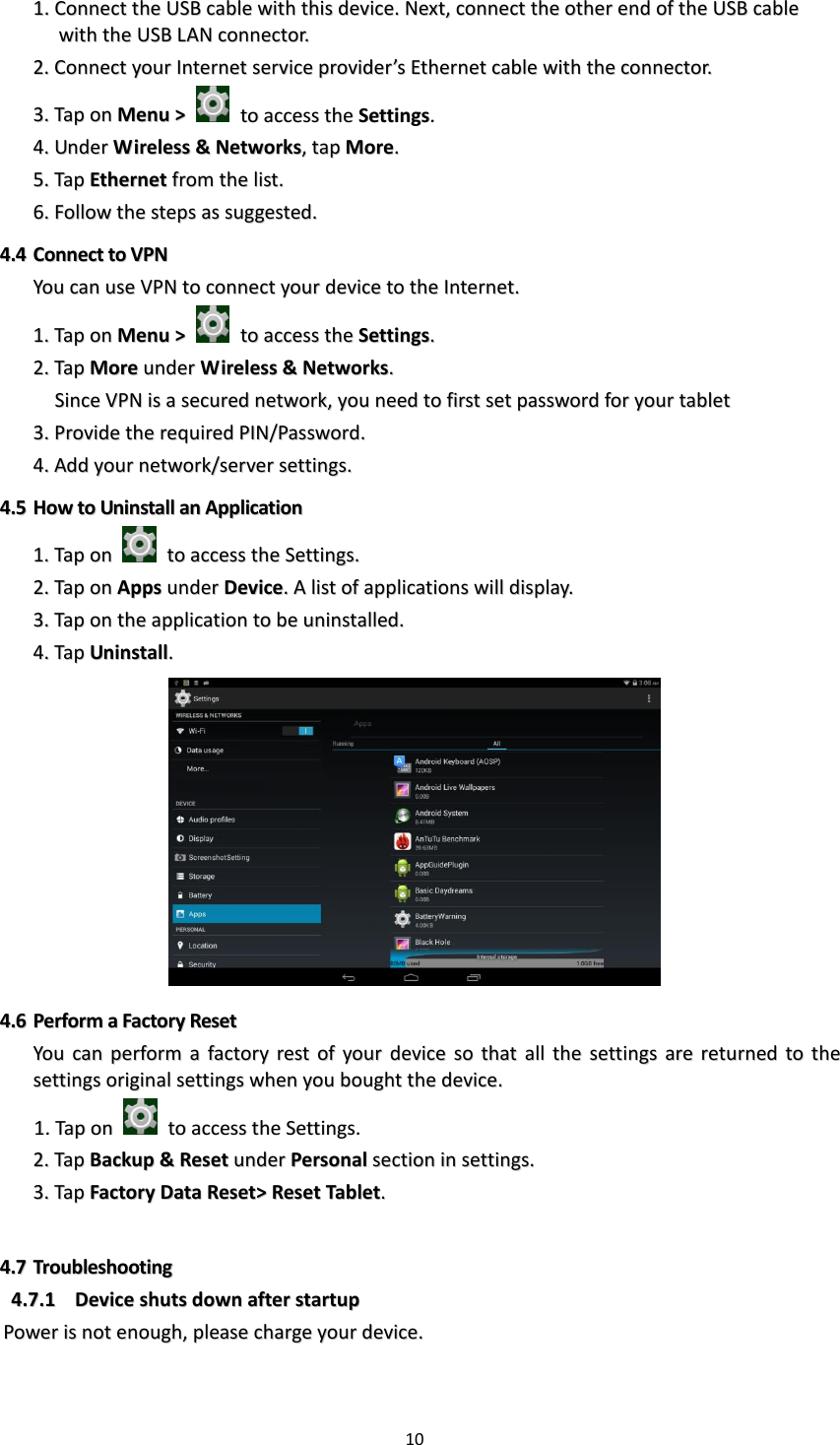 10  11..  CCoonnnneecctt  tthhee  UUSSBB  ccaabbllee  wwiitthh  tthhiiss  ddeevviiccee..  NNeexxtt,,  ccoonnnneecctt  tthhee  ootthheerr  eenndd  ooff  tthhee  UUSSBB  ccaabbllee  wwiitthh  tthhee  UUSSBB  LLAANN  ccoonnnneeccttoorr..    22..  CCoonnnneecctt  yyoouurr  IInntteerrnneett  sseerrvviiccee  pprroovviiddeerr’’ss  EEtthheerrnneett  ccaabbllee  wwiitthh  tthhee  ccoonnnneeccttoorr..  33..  TTaapp  oonn  MMeennuu  &gt;&gt;    ttoo  aacccceessss  tthhee  SSeettttiinnggss..  44..  UUnnddeerr  WWiirreelleessss  &amp;&amp;  NNeettwwoorrkkss,,  ttaapp  MMoorree..  55..  TTaapp  EEtthheerrnneett  ffrroomm  tthhee  lliisstt..  66..  FFoollllooww  tthhee  sstteeppss  aass  ssuuggggeesstteedd..  44..44  CCoonnnneecctt  ttoo  VVPPNN  YYoouu  ccaann  uussee  VVPPNN  ttoo  ccoonnnneecctt  yyoouurr  ddeevviiccee  ttoo  tthhee  IInntteerrnneett..  11..  TTaapp  oonn  MMeennuu  &gt;&gt;    ttoo  aacccceessss  tthhee  SSeettttiinnggss..  22..  TTaapp  MMoorree  uunnddeerr  WWiirreelleessss  &amp;&amp;  NNeettwwoorrkkss..      SSiinnccee  VVPPNN  iiss  aa  sseeccuurreedd  nneettwwoorrkk,,  yyoouu  nneeeedd  ttoo  ffiirrsstt  sseett  ppaasssswwoorrdd  ffoorr  yyoouurr  ttaabblleett    33..  PPrroovviiddee  tthhee  rreeqquuiirreedd  PPIINN//PPaasssswwoorrdd..  44..  AAdddd  yyoouurr  nneettwwoorrkk//sseerrvveerr  sseettttiinnggss..  44..55  HHooww  ttoo  UUnniinnssttaallll  aann  AApppplliiccaattiioonn  11..  TTaapp  oonn    ttoo  aacccceessss  tthhee  SSeettttiinnggss..  22..  TTaapp  oonn  AAppppss  uunnddeerr  DDeevviiccee..  AA  lliisstt  ooff  aapppplliiccaattiioonnss  wwiillll  ddiissppllaayy..  33..  TTaapp  oonn  tthhee  aapppplliiccaattiioonn  ttoo  bbee  uunniinnssttaalllleedd..  44..  TTaapp  UUnniinnssttaallll..    44..66  PPeerrffoorrmm  aa  FFaaccttoorryy  RReesseett  YYoouu  ccaann  ppeerrffoorrmm  aa  ffaaccttoorryy  rreesstt  ooff  yyoouurr  ddeevviiccee  ssoo  tthhaatt  aallll  tthhee  sseettttiinnggss  aarree  rreettuurrnneedd  ttoo  tthhee  sseettttiinnggss  oorriiggiinnaall  sseettttiinnggss  wwhheenn  yyoouu  bboouugghhtt  tthhee  ddeevviiccee..  11..  TTaapp  oonn    ttoo  aacccceessss  tthhee  SSeettttiinnggss..  22..  TTaapp  BBaacckkuupp  &amp;&amp;  RReesseett  uunnddeerr  PPeerrssoonnaall  sseeccttiioonn  iinn  sseettttiinnggss..  33..  TTaapp  FFaaccttoorryy  DDaattaa  RReesseett&gt;&gt;  RReesseett  TTaabblleett..    44..77  TTrroouubblleesshhoooottiinngg  44..77..11  DDeevviiccee  sshhuuttss  ddoowwnn  aafftteerr  ssttaarrttuupp  PPoowweerr  iiss  nnoott  eennoouugghh,,  pplleeaassee  cchhaarrggee  yyoouurr  ddeevviiccee..    