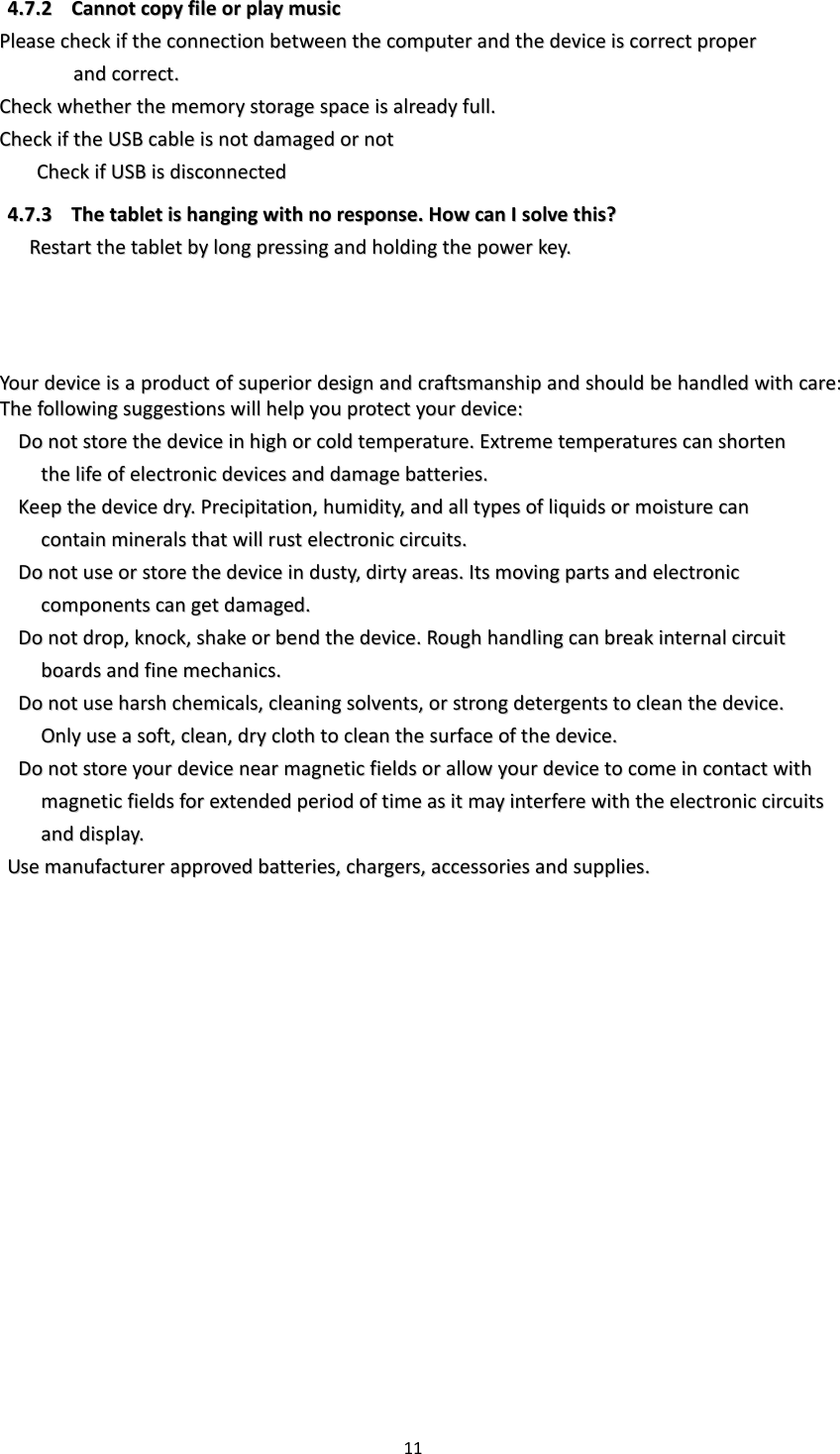 11  44..77..22  CCaannnnoott  ccooppyy  ffiillee  oorr  ppllaayy  mmuussiicc    PPlleeaassee  cchheecckk  iiff  tthhee  ccoonnnneeccttiioonn  bbeettwweeeenn  tthhee  ccoommppuutteerr  aanndd  tthhee  ddeevviiccee  iiss  ccoorrrreecctt  pprrooppeerr    aanndd  ccoorrrreecctt..  CChheecckk  wwhheetthheerr  tthhee  mmeemmoorryy  ssttoorraaggee  ssppaaccee  iiss  aallrreeaaddyy  ffuullll..  CChheecckk  iiff  tthhee  UUSSBB  ccaabbllee  iiss  nnoott  ddaammaaggeedd  oorr  nnoott  CChheecckk  iiff  UUSSBB  iiss  ddiissccoonnnneecctteedd  44..77..33  TThhee  ttaabblleett  iiss  hhaannggiinngg  wwiitthh  nnoo  rreessppoonnssee..  HHooww  ccaann  II  ssoollvvee  tthhiiss??  RReessttaarrtt  tthhee  ttaabblleett  bbyy  lloonngg  pprreessssiinngg  aanndd  hhoollddiinngg  tthhee  ppoowweerr  kkeeyy..      YYoouurr  ddeevviiccee  iiss  aa  pprroodduucctt  ooff  ssuuppeerriioorr  ddeessiiggnn  aanndd  ccrraaffttssmmaannsshhiipp  aanndd  sshhoouulldd  bbee  hhaannddlleedd  wwiitthh  ccaarree::  TThhee  ffoolllloowwiinngg  ssuuggggeessttiioonnss  wwiillll  hheellpp  yyoouu  pprrootteecctt  yyoouurr  ddeevviiccee::    DDoo  nnoott  ssttoorree  tthhee  ddeevviiccee  iinn  hhiigghh  oorr  ccoolldd  tteemmppeerraattuurree..  EExxttrreemmee  tteemmppeerraattuurreess  ccaann  sshhoorrtteenn      tthhee  lliiffee  ooff  eelleeccttrroonniicc  ddeevviicceess  aanndd  ddaammaaggee  bbaatttteerriieess..    KKeeeepp  tthhee  ddeevviiccee  ddrryy..  PPrreecciippiittaattiioonn,,  hhuummiiddiittyy,,  aanndd  aallll  ttyyppeess  ooff  lliiqquuiiddss  oorr  mmooiissttuurree  ccaann    ccoonnttaaiinn  mmiinneerraallss  tthhaatt  wwiillll  rruusstt  eelleeccttrroonniicc  cciirrccuuiittss..    DDoo  nnoott  uussee  oorr  ssttoorree  tthhee  ddeevviiccee  iinn  dduussttyy,,  ddiirrttyy  aarreeaass..  IIttss  mmoovviinngg  ppaarrttss  aanndd  eelleeccttrroonniicc    ccoommppoonneennttss  ccaann  ggeett  ddaammaaggeedd..    DDoo  nnoott  ddrroopp,,  kknnoocckk,,  sshhaakkee  oorr  bbeenndd  tthhee  ddeevviiccee..  RRoouugghh  hhaannddlliinngg  ccaann  bbrreeaakk  iinntteerrnnaall  cciirrccuuiitt      bbooaarrddss  aanndd  ffiinnee  mmeecchhaanniiccss..    DDoo  nnoott  uussee  hhaarrsshh  cchheemmiiccaallss,,  cclleeaanniinngg  ssoollvveennttss,,  oorr  ssttrroonngg  ddeetteerrggeennttss  ttoo  cclleeaann  tthhee  ddeevviiccee..    OOnnllyy  uussee  aa  ssoofftt,,  cclleeaann,,  ddrryy  ccllootthh  ttoo  cclleeaann  tthhee  ssuurrffaaccee  ooff  tthhee  ddeevviiccee..    DDoo  nnoott  ssttoorree  yyoouurr  ddeevviiccee  nneeaarr  mmaaggnneettiicc  ffiieellddss  oorr  aallllooww  yyoouurr  ddeevviiccee  ttoo  ccoommee  iinn  ccoonnttaacctt  wwiitthh      mmaaggnneettiicc  ffiieellddss  ffoorr  eexxtteennddeedd  ppeerriioodd  ooff  ttiimmee  aass  iitt  mmaayy  iinntteerrffeerree  wwiitthh  tthhee  eelleeccttrroonniicc  cciirrccuuiittss    aanndd  ddiissppllaayy..  UUssee  mmaannuuffaaccttuurreerr  aapppprroovveedd  bbaatttteerriieess,,  cchhaarrggeerrss,,  aacccceessssoorriieess  aanndd  ssuupppplliieess..         